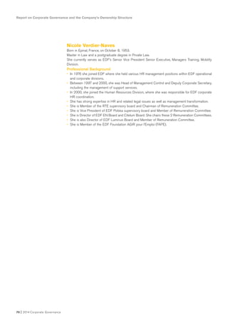 Report on Corporate Governance and the Company’s Ownership Structure
70 I 2014 Corporate Governance
Nicole Verdier-Naves
Born in Epinal, France, on October 8, 1953.
Master in Law and a postgraduate degree in Private Law.
She currently serves as EDF’s Senior Vice President Senior Executive, Managers Training, Mobility
Division.
Professional Background
• In 1976 she joined EDF where she held various HR management positions within EDF operational
and corporate divisions.
• Between 1997 and 2000, she was Head of Management Control and Deputy Corporate Secretary,
including the management of support services.
• In 2000, she joined the Human Resources Division, where she was responsible for EDF corporate
HR coordination.
• She has strong expertise in HR and related legal issues as well as management transformation.
• She is Member of the RTE supervisory board and Chairman of Remuneration Committee.
• She is Vice President of EDF Polska supervisory board and Member of Remuneration Committee.
• She is Director of EDF EN Board and Citelum Board. She chairs these 2 Remuneration Committees.
• She is also Director of EDF Luminus Board and Member of Remuneration Committee.
• She is Member of the EDF Foundation AGIR pour l’Emploi (FAPE).
 