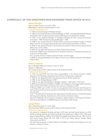 Report on Corporate Governance and the Company’s Ownership Structure
2014 Corporate Governance I 71
CURRICULA1 OF THE DIRECTORS WHO RESIGNED THEIR OFFICE IN 2014
Henri Proglio
Born in Antibes, France, on June 29, 1949.
MBA (Master of Business Administration) in 1971.
Professional Background
• In 1973, he joined Compagnie Générale des Eaux.
• In 1990, he was named Chairman and General Manager of CGEA - Compagnie Générale d’Entreprises
Automobiles, which includes the Group’s environmental services and transportation activities.
• In 1991, he was appointed Manager of Compagnie Générale des Eaux, joining the Executive
Committee in 1996 and becoming General Manager in 1997.
• In 1999, he was named Chairman of CGEA, Director and Executive General manager of Vivendi
Water, Chairman of Compagnie Générale des Eaux and Chief Executive Officer of Vivendi.
• In 2000. he was elected Chairman of the Executive Committee of Vivendi Environnement: Vivendi
Water, Onyx, Connex, Dalkia.
• In 2003, he was appointed Chairman and CEO of Veolia Environnement.
• In November 2009, he was named Chairman of the Board of Directors of Veolia Environnement and
Chairman and CEO of EDF.
• He is currently a Director of Natixis, Dassault Aviation and FCC Spain.
• In 2006, he was appointed Officer of the Légion of Honor and, in 2009, Commander of the National
Order of Merit.
Pierre Lederer
Born in Boulogne Billancourt, France, on July 15, 1949.
Degree in mathematics.
He currently serves as EDF’s Special Advisor to the Chairman & CEO.
Professional Background
• In 1974, he joined EDF and held various responsibilities in the General Economic Studies
department, the Dispatching department and the Fossil Fuel Generation department.
• In 1993, he was designated Head of the General Economic Studies department.
• In 1996, he was Strategy Manager of EDF.
• In 1999, he was appointed Manager of Strategy - Valuation - Optimization of the Group.
• In 2000, he joined the Executive Board of EnBW - the third player on the energy market in Germany,
partly owned by EDF (45%), and became Vice-chairman of the Board in 2007.
• In February 2009, back to EDF in France, he was appointed Senior Executive Vice-President for
sales activities and Group Senior Executive Vice-President for Customer, Optimization and Trading
one year later.
• From 1st December 2010, he became also responsible for the EDF activities in Continental Europe:
Germany, Austria, Benelux, Switzerland as well as Central and Eastern Europe.
• Since 20th September 2012 has been nominated as Special Advisor to the Chairman & CEO of
EDF. He remains Member of COMEX (Executive Committee of EDF Group).
Jorge Mora
Born in Barcelona, Spain, on June 9, 1945.
Since November 2009 he serves as EDF’s Advisor to the Chairman & CEO.
Professional Background
• He worked for Compagnie Générale des Eaux for 25 years and held several positions as CEO
Paritherm (Energy Division) and CEO Asia (Veolia Environment) from 1994 to 2012, CEO Latin
America (Veolia ES) from 2000 to 2012, CEO Africa Middle East (Veolia ES) from 1997 to 2012,
CEO South Europe (Veolia ES) from 1997 to 2012 and Safety General manager (Veolia
Environment) until 2012.
• He holds also the position of Special Advisor to the Mayors of Tianjin and Chongqing and to the
Governor of Shaanxi in China.
1. Curricula updated at December 31, 2013.
 