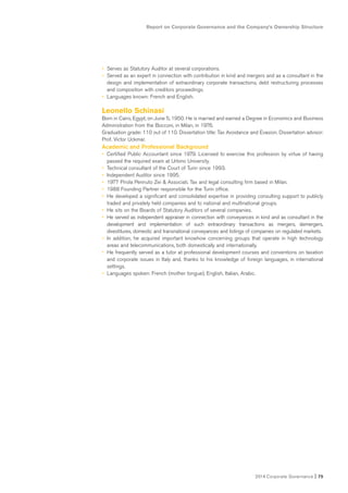 Report on Corporate Governance and the Company’s Ownership Structure
2014 Corporate Governance I 75
• Serves as Statutory Auditor at several corporations.
• Served as an expert in connection with contribution in kind and mergers and as a consultant in the
design and implementation of extraordinary corporate transactions, debt restructuring processes
and composition with creditors proceedings.
• Languages known: French and English.
Leonello Schinasi
Born in Cairo, Egypt, on June 5, 1950. He is married and earned a Degree in Economics and Business
Administration from the Bocconi, in Milan, in 1976.
Graduation grade: 110 out of 110. Dissertation title: Tax Avoidance and Evasion. Dissertation advisor:
Prof. Victor Uckmar.
Academic and Professional Background
• Certified Public Accountant since 1979. Licensed to exercise this profession by virtue of having
passed the required exam at Urbino University.
• Technical consultant of the Court of Turin since 1993.
• Independent Auditor since 1995.
• 1977 Pirola Pennuto Zei & Associati. Tax and legal consulting firm based in Milan.
• 1988 Founding Partner responsible for the Turin office.
• He developed a significant and consolidated expertise in providing consulting support to publicly
traded and privately held companies and to national and multinational groups.
• He sits on the Boards of Statutory Auditors of several companies.
• He served as independent appraiser in connection with conveyances in kind and as consultant in the
development and implementation of such extraordinary transactions as mergers, demergers,
divestitures, domestic and transnational conveyances and listings of companies on regulated markets.
• In addition, he acquired important knowhow concerning groups that operate in high technology
areas and telecommunications, both domestically and internationally.
• He frequently served as a tutor at professional development courses and conventions on taxation
and corporate issues in Italy and, thanks to his knowledge of foreign languages, in international
settings.
• Languages spoken: French (mother tongue), English, Italian, Arabic.
 