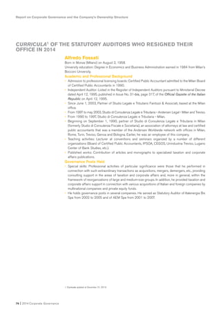 76 I 2014 Corporate Governance
Report on Corporate Governance and the Company’s Ownership Structure
Alfredo Fossati
Born in Monza (Milano) on August 2, 1958.
University education: Degree in Economics and Business Administration earned in 1984 from Milan’s
Bocconi University.
Academic and Professional Background
• Admission to professional licensing boards: Certified Public Accountant admitted to the Milan Board
of Certified Public Accountants in 1990.
• Independent Auditor: Listed in the Register of Independent Auditors pursuant to Ministerial Decree
dated April 12, 1995, published in Issue No. 31-bis, page 317, of the Official Gazette of the Italian
Republic on April 12, 1995.
• Since June 1, 2003, Partner of Studio Legale e Tributario Fantozzi & Associati, based at the Milan
office.
• From 1997 to may 2003, Studio di Consulenza Legale e Tributaria - Andersen Legal - Milan and Treviso.
• From 1990 to 1997, Studio di Consulenza Legale e Tributaria - Milan.
• Beginning on September 1, 1990, partner of Studio di Consulenza Legale e Tributaria in Milan
(formerly Studio di Consulenza Fiscale e Societaria), an association of attorneys at law and certified
public accountants that was a member of the Andersen Worldwide network with offices in Milan,
Rome, Turin, Treviso, Genoa and Bologna. Earlier, he was an employee of this company.
• Teaching activities: Lecturer at conventions and seminars organized by a number of different
organizations (Board of Certified Public Accountants, IPSOA, CEGOS, Unindustria Treviso, Lugano
Center of Bank Studies, etc.).
• Published works: Contribution of articles and monographs to specialized taxation and corporate
affairs publications.
Governance Posts Held
• Special skills: Professional activities of particular significance were those that he performed in
connection with such extraordinary transactions as acquisitions, mergers, demergers, etc., providing
consulting support in the areas of taxation and corporate affairs and, more in general, within the
framework of reorganizations of large and medium-size groups. In addition, he provided taxation and
corporate affairs support in connection with various acquisitions of Italian and foreign companies by
multinational companies and private equity funds.
• He holds governance posts in several companies. He served as Statutory Auditor of Italenergia Bis
Spa from 2002 to 2005 and of AEM Spa from 2001 to 2007.
CURRICULA1 OF THE STATUTORY AUDITORS WHO RESIGNED THEIR
OFFICE IN 2014
1. Curricula updated at December 31, 2013.
 