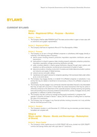 2014 Corporate Governance I 77
BYLAWS
Report on Corporate Governance and the Company’s Ownership Structure
TITLE I
Name - Registered Office - Purpose – Duration
Article 1 - Name
1. The Company shall be called “EDISON S.p.A.” The name can be written in upper or lower case, with
no restrictions as to graphic representation.
Article 2 - Registered Office
1. The Company shall have its registered office at 31 Foro Buonaparte, in Milan.
Article 3 - Purpose
1. The Company, on its own or through affiliated companies or subsidiaries, shall engage, directly or
indirectly, in the following areas of business:
a) electric power, including research, production, importation, exportation, distribution, sale and
transmission;
b) hydrocarbons in a liquid or gaseous state, including research, exploration, extraction, production,
importation, exportation, storage, processing, distribution and sale;
c) water, including collection in basins, piping, distribution, disposal through sewer systems and
treatment, as well as protection, monitoring and enhancement of bodies of water;
d) telecommunications, including construction of wireline and mobile telecommunication systems
and networks and supply of related services;
e) network services and public utilities;
f) maintenance and support services for companies operating in the businesses listed under Letters
a), b), c), d), and e) above.
2. The Company may engage directly, or on behalf of its affiliated companies or subsidiaries, in any
activity that may be related or beneficial to its businesses or those of its affiliated companies or
subsidiaries.
3. The Company may also engage in any commercial, industrial, real estate, financial or securitiesrelated
(but may not deal with consumers in these latter two areas) transactions that may be useful or
otherwise conducive to the attainment of the corporate purpose, including receiving and granting
loans and providing (not as a business endeavor) endorsements, sureties, mortgages and any other
guarantees or collateral on behalf of third parties.
4. The Company may also continue to manage existing equity investments in companies that
operate in industries not listed in Section 1 above, with the intention of selling them to maximize
the value of its investments.
5. The Company may not engage in any financial activities involving consumers nor in any activities
that are restricted pursuant to law.
Article 4 - Duration
1. The Company’s duration is until December 31, 2100 and may be extended, provided statutory
formalities are complied with.
TITLE II
Share capital - Shares - Bonds and Borrowings - Redemption
of Shares
Article 5 - Share Capital
1. The Company’s share capital amounts to 5,291,700,671.00 euros, divided into 5,291,700,671
common and savings shares, each with a par value of 1 (one) euro.
CURRENT BYLAWS
 