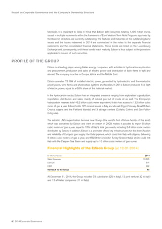 Moreover, it is important to keep in mind, that Edison debt securities totaling 1,100 million euros,
issued in multiple increments within the framework of Euro Medium Term Note Programs approved by
the Board of Directors, are currently outstanding. The features and maturities of the outstanding bond
issues and the issues redeemed in 2014 are summarized in the notes to the separate financial
statements and the consolidated financial statements. These bonds are listed on the Luxembourg
Exchange and, consequently, until these bonds reach maturity, Edison is thus subject to the provisions
applicable to issuers of such securities.
Edison is a leading player among Italian energy companies, with activities in hydrocarbon exploration
and procurement, production and sales of electric power and distribution of both items in Italy and
abroad. The company is active in Europe, Africa and the Middle East.
Edison operates 7.3 GW of installed electric power, generated by hydroelectric and thermoelectric
power plants, wind farms and photovoltaic systems and facilities. In 2014, Edison produced 17.6 TWh
of electric power, equal to a 6.6% share of the national market.
In the hydrocarbon sector, Edison has an integrated presence ranging from exploration to production,
importation, distribution and sales, mainly of natural gas but of crude oil as well. The Company’s
hydrocarbon reserves total 46.2 billion cubic meter equivalent; it also has access to 13.2 billion cubic
meter of gas a year. Edison holds 127 mineral leases in Italy and abroad (Egypt, Norway, Great Britain,
Croatia, Algeria and the Falkland Islands) and 3 storage centers (Collalto, Cellino and San Potito-
Cotignola).
The Adriatic LNG regasification terminal near Rovigo (the world’s first offshore facility of this kind),
which was conceived by Edison and went on stream in 2009, makes it possible to import 8 billion
cubic meters of gas a year, equal to 10% of Italy’s total gas needs, including 6.4 billion cubic meters
distributed by Edison. In addition, Edison is a promoter of two key infrastructures for the diversification
and reliability of Europe’s gas supply: the Galsi pipeline, which could link Italy with Algeria, delivering
8 billion cubic meters of gas a year, and ITGI (Interconnector Turkey-Greece-Italy), which could link
Italy with the Caspian Sea Basin and supply up to 10 billion cubic meters of gas a year.
Financial Highlights of the Edison Group (at 12-31-2014)
(in millions of euros) 2014
Sales Revenues 12,325
EBITDA 814
EBIT 292
Net result for the Group 40
At December 31, 2014, the Group included 33 subsidiaries (25 in Italy), 12 joint ventures (2 in Italy)
and 13 affiliated companies (11 in Italy).
Report on Corporate Governance and the Company’s Ownership Structure
6 I 2014 Corporate Governance
PROFILE OF THE GROUP
 
