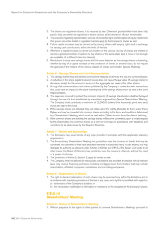 Report on Corporate Governance and the Company’s Ownership Structure
78 I 2014 Corporate Governance
2. The shares are registered shares, if so required by law. Otherwise, provided they have been fully
paid in, they can either be registered or bearer shares, at the discretion of each shareholder.
3. The provisions regarding representation, exercise of ownership rights and circulation of equity investments
that govern securities traded in regulated markets apply to the Company’s shares as well.
4. Future capital increases may be carried out by issuing shares with varying rights and in exchange
for varying cash contributions, within the limits of the law.
5. Whenever a capital increase is carried out, holders of the various classes of shares are entitled to
receive a prorated number of options to buy shares of the same class and, if none or not enough
are available, of a different class (or classes).
6. Resolutions to issue new savings shares with the same features as the savings shares outstanding,
whether by way of a capital increase or the conversion of shares of another class, do not require
the approval of the holders of the various classes of shares convened in Special Meetings.
Article 6 - Savings Shares and Joint Representative
1. The savings shares enjoy the benefits and have the features set forth by the law and by these Bylaws.
2. A reduction in the share capital to absorb losses does not cause the par value of savings shares to
decrease, except for the amount in excess of the aggregate par value of the other shares.
3. A copy of all communications and notices published by the Company in connection with transactions
that could have an impact on the stock market price of the savings shares must be sent to the Joint
Representative.
4. The expenses incurred to protect the common interests of savings shareholders shall be Defrayed
through the use of a fund established by a resolution approved by a Special Shareholders’ Meeting.
The Company shall contribute a maximum of 25,000.00 (twenty five thousands point zero zero)
euros per year to this fund.
5. If the savings shares are delisted, they will retain all of the rights attributed to them under these
Bylaws and may be converted into common shares according to the terms and conditions determined
by a Shareholders’ Meeting, which must be held within 2 (two) months from the date of delisting.
6. If the common shares are delisted, the savings shares will become convertible, upon a simple request
by the shareholder, into common shares on a one-for-one basis in accordance with deadlines and
conditions to be determined by the Board of Directors.
Article 7 - Bonds and Borrowings
1. The Company may issue bonds of any type, provided it complies with the applicable statutory
requirements.
2. The Extraordinary Shareholders’ Meeting has jurisdiction over the issuance of bonds that may be
converted into warrants or that have attached warrants to subscribe newly issued shares, but may
delegate its authority as allowed under Articles 2420 ter and 2443 of the Italian Civil Code. In all
other cases, the Board of Directors has jurisdiction over the issuance of bonds, without the need
of a power of attorney.
3. The provisions of Article 5, Section 3, apply to bonds as well.
4. The Company, while not allowed to make public solicitations and provided it complies with all relevant
laws, may receive financing and loans, including mortgage loans, from lenders that may include
shareholders, affiliated companies, subsidiaries and controlling companies.
Article 8 - Redemption of Shares
1. The right to demand redemption of one’s shares may be exercised only within the limitations and in
accordance with mandatory provisions of the law. In any case, such right is not available with regard to:
a) extensions of the Company’s duration, or
b) the introduction, modification or elimination of restrictions on the circulation of the Company’s shares.
TITLE III
Shareholders’ Meeting
Article 9 - Notice of Shareholders’ Meeting
1. Without prejudice to the rights of other parties to convene Shareholders’ Meetings pursuant to
 