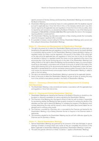 Report on Corporate Governance and the Company’s Ownership Structure
2014 Corporate Governance I 79
specific provisions of the law, Ordinary and Extraordinary Shareholders’ Meetings are convened by
the Board of Directors.
2. Shareholders’ Meetings are convened by means of a notice published, within the deadlines required
pursuant to applicable law in force from time to time, on the Company website and in any other
manner required by the applicable laws and regulations in force from time to time, as wellas, when
so required by such provisions or so decided by the Board of Directors, in one of the following two
newspapers: Il Sole 24 Ore or Corriere della Sera. When permissible, the notice in the newspaper
may be published in condensed form.
3. The Shareholders’ Meeting may take place anywhere in Italy, including outside the municipality
where the Company’s registered office is located.
4. It is possible to foresee a second calling for Ordinary Shareholders’ Meetings and a second and
third calling for Extraordinary Shareholders’ Meetings.
Article 10 - Attendance and Representation at Shareholders’ Meetings
1. The right to be present at, to attend the Shareholders’ Meeting and exercise the voting rights are
disciplined by the applicable laws and regulations in force from time to time for the shares admitted
to a centralized clearing system. For the Shareholders’ Meeting of shares admitted to trading in a
regulated market, the shares must be registered in the account of the holder of the voting right
on the date set by the applicable laws and regulations in force from time to time; for the shares
not admitted to trading on a regulated market, the shares must be registered at the close of the
accounting day of the second working day prior to the date of the Shareholders’ Meeting’s first
calling. Evidence of the right to attend the Meeting must be provided by means of a communication
issued by an intermediary, in accordance with its books of accounts, on behalf of the holder of the
voting rights attesting that, by the abovementioned deadlines, the shareholder’s shares had been
deposited in dematerialized form with the centralized clearing system. Pursuant to law, the issuer
must receive the abovementioned communication before the Shareholders’ Meeting is called to
order on the first calling.
2. The right to be represented at the Shareholders’ Meeting is governed by the applicable statutes.
3. Notice of the proxy to attend the Shareholders’ Meeting may also be given by sending the proxy
form to the certified e-mail address provided in the Notice of Shareholders’ Meeting.
Article 11 - Convening a Shareholders’ Meeting and Requirements for Adopting
Valid Resolutions
1. The Shareholders’ Meeting is duly convened and resolves in accordance with the applicable laws
and regulations in force from time to time.
Article 12 - Chairing and Holding Shareholders’ Meetings
1. Shareholders’ Meetings are chaired by the Chairman of the Board of Directors or, should he or she
be absent or otherwise unavailable, by a person elected by the Shareholders’ Meeting.
2. The Chairman of the Meeting, who may appoint officers to help him with his duties, is responsible
for ascertaining whether the Meeting has been properly convened; for verifying the identity of the
attendees and their right to attend the Meeting; for managing the progress of the Meeting, which
includes determining the order and the manner in which voting takes place (secret ballots are not
allowed); and for verifying voting results.
3. The Chairman is assisted by a Secretary, who is nominated by the Chairman and elected by the
Shareholders’ Meeting, or by a Notary, whenever the law so requires or the Chairman deems it
appropriate.
4. The resolutions adopted by the Shareholders’ Meeting must be set forth in Minutes signed by the
Chairman and the Secretary or Notary.
Article 13 - Special Shareholders’ Meetings
1. Special Shareholders’ Meetings are governed by the provisions of the laws that apply to special
meetings of holders of savings shares and, insofar as they are compatible, the provisions of the
Bylaws applicable to Shareholders’ Meetings, Extraordinary Shareholders’ Meetings in particular.
2. The same time periods referred to in Article 10, Section 1, applies to Bondholders’ Meetings.
 
