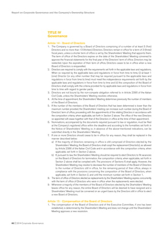 TITLE IV
Governance
Article 14 - Board of Directors
1. The Company is governed by a Board of Directors comprising of a number of at least 5 (five)
Directors and no more than 13 (thirteen) Directors. Directors remain in office for a term of 3 (three)
fiscal years, unless a shorter term of office is set by the Shareholders’ Meeting that appoints them.
The term of office of the Directors expires on the date of the Shareholders’ Meeting convened to
approve the financial statements for the final year of the Directors’ term of office. Directors may be
reelected. Upon the expiration of their term of office, Directors cease to be in office when a new
Board of Directors is empanelled.
2. Directors are required to comply with the requirements set forth in the applicable laws and regulations.
When so required by the applicable laws and regulations in force from time to time, (i) at least 1
(one) Director (or any other number that may be required pursuant to the applicable laws and
regulations in force from time to time) must meet the independence requirements set forth by the
applicable laws and regulations in force from time to time and (ii) the composition of the Board of
Directors shall comply with the criteria provided for by applicable laws and regulations in force from
time to time with regard to gender parity.
3. Directors are not bound by the non-compete obligation referred to in Article 2390 of the Italian
Civil Code, unless the Shareholders’ Meeting resolves otherwise.
4. At the time of appointment, the Shareholders’ Meeting determines previously the number of members
of the Board of Directors.
5. If the number of the members of the Board of Directors that has been determined is lower than the
maximum number provided, the Shareholders’ meeting can increase such number during the Board of
Directors’ term of office, proceeding with the appointments of the relating Directors in accordance with
the composition criteria, when applicable, set forth in Section 2 above. The office of the new Directors
so appointed will cease together with that of the Directors in office at the time of their appointment.
6. Nominations, accompanied by the documents required pursuant to law or regulation, must be filed
at the Company’s registered office within the deadline and according to the formalities set forth in
the Notice of Shareholders’ Meeting or, in absence of the above-mentioned indications, can be
submitted directly in the Shareholders’ Meeting.
7. If one or more Directors should cease to be in office for any reason, they shall be replaced in the
manner described below:
a) If the majority of Directors remaining in office is still comprised of Directors elected by the
Shareholders’ Meeting, the Board of Directors shall coopt the replacement Director(s), as allowed
by Article 2386 of the Italian Civil Code and in accordance with the composition criteria, when
applicable, set forth in Section 2 above.
b) If, pursuant to law, the Shareholders’ Meeting should be required to elect Directors to fill vacancies
on the Board of Directors for termination, the composition criteria, when applicable, set forth in
Section 2 above shall be complied with. The provisions of Sections 6 shall apply. However, the
Shareholders’ Meeting may resolve to decrease the number of members of the Board of Directors
to the number of Directors still in office, for the remaining period of their office, always in
compliance with the provisions concerning the composition of the Board of Directors, when
applicable, set forth in Section 2, and until the minimum number set forth in Section 1.
8. The term of office of Directors elected as replacements by the Shareholders’ Meeting expires concurrently
with the term of office of Directors who were in office when the replacements were elected.
9. Whenever a majority of the members of the Board of Directors elected by the Sharholders’ Meeting
leaves office for any reason, the entire Board of Directors will be deemed to have resigned and a
Shareholders’ Meeting must be convened on an urgent basis by the Directors still in office to elect
a new Board of Directors.
Article 15 - Compensation of the Board of Directors
1. The compensation of the Board of Directors and of the Executive Committee, if one has been
established, is determined by the Shareholder’s Meeting and does not change until the Shareholders’
Meeting approves a new resolution.
Report on Corporate Governance and the Company’s Ownership Structure
80 I 2014 Corporate Governance
 