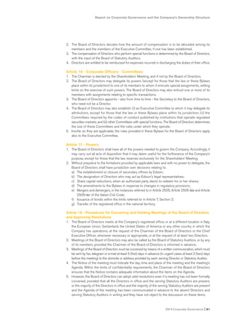 Report on Corporate Governance and the Company’s Ownership Structure
2014 Corporate Governance I 81
2. The Board of Directors decides how the amount of compensation is to be allocated among its
members and the members of the Executive Committee, if one has been established.
3. The compensation of Directors who perform special functions is determined by the Board of Directors,
with the input of the Board of Statutory Auditors.
4. Directors are entitled to be reimbursed for expenses incurred in discharging the duties of their office.
Article 16 - Corporate Officers - Committees
1. The Chairman is elected by the Shareholders’ Meeting, and if not by the Board of Directors.
2. The Board of Directors may delegate its powers (except for those that the law or these Bylaws
place within its jurisdiction) to one of its members to whom it entrusts special assignments, setting
limits on the exercise of such powers. The Board of Directors may also entrust one or more of its
members with assignments relating to specific transactions.
3. The Board of Directors appoints - also from time to time - the Secretary to the Board of Directors,
who need not be a Director.
4. The Board of Directors may also establish: (i) an Executive Committee to which it may delegate its
attributions, except for those that the law or these Bylaws place within its jurisdiction; (ii) the
Committees required by the codes of conduct published by institutions that operate regulated
securities markets; and (iii) other Committees with special functions. The Board of Directors determines
the size of these Committees and the rules under which they operate.
5. Insofar as they are applicable, the rules provided in these Bylaws for the Board of Directors apply
also to the Executive Committee.
Article 17 - Powers
1. The Board of Directors shall have all of the powers needed to govern the Company. Accordingly, it
may carry out all acts of disposition that it may deem useful for the furtherance of the Company’s
purpose, except for those that the law reserves exclusively for the Shareholders’ Meeting.
2. Without prejudice to the limitations provided by applicable laws and with no power to delegate, the
Board of Directors shall have jurisdiction over decisions relating to:
a) The establishment or closure of secondary offices by Edison;
b) The designation of Directors who may act as Edison’s legal representatives;
c) Share capital reductions, when an authorized party elects to redeem his or her shares;
d) The amendments to the Bylaws in response to changes in regulatory provisions;
e) Mergers and demergers, in the instances referred to in Article 2505, Article 2505-bis and Article
2506-ter of the Italian Civil Code;
f) Issuance of bonds within the limits referred to in Article 7, Section 2;
g) Transfer of the registered office in the national territory.
Article 18 - Procedures for Convening and Holding Meetings of the Board of Directors
and Approving Resolutions
1. The Board of Directors meets at the Company’s registered office, or at a different location in Italy,
the European Union, Switzerland, the United States of America or any other country in which the
Company has operations, at the request of the Chairman of the Board of Directors or the Chief
Executive Officer, whenever necessary or appropriate, or at the request of at least two Directors.
2. Meetings of the Board of Directors may also be called by the Board of Statutory Auditors, or by any
of its members, provided the Chairman of the Board of Directors is informed in advance.
3. Meetings of the Board of Directors must be convened by means of a written communication, which must
be sent by fax, telegram or e-mail at least 5 (five) days in advance (in urgent cases at least 2 (two) days
before the meeting) to the domicile or address provided by each serving Director or Statutory Auditor.
4. The Notice of the meeting must indicate the day, time and place of the meeting and the meeting’s
Agenda. Within the limits of confidentiality requirements, the Chairman of the Board of Directors
ensures that the Notice contains adequate information about the items on the Agenda.
5. However, the Board of Directors can adopt valid resolutions even if a meeting has not been formally
convened, provided that all the Directors in office and the serving Statutory Auditors are present,
or the majority of the Directors in office and the majority of the serving Statutory Auditors are present
and the Agenda of the meeting has been communicated in advance to the absent Directors and
serving Statutory Auditors in writing and they have not object to the discussion on these items.
 