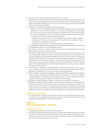 Report on Corporate Governance and the Company’s Ownership Structure
2014 Corporate Governance I 83
2. Statutory Auditors may be reelected at the end of their term of office.
3. Nominations, accompanied by the documents required by the applicable laws and regulations, must
be filed at the Company’s registered office within the deadline and the formalities set forth in the
Notice of Shareholders’ Meeting or, in absence of the above-mentioned indication, may be submitted
directly in the Shareholders’ Meeting.
4. Candidates must meet the following professional requirements:
- At least 1 (one) of the candidates for the post of Statutory Auditor and at least 1 (one) of the
candidates for the post of Alternate Auditor must be listed in the Register of Certified Public
Accountants and must have exercised a statutory auditing function for at least 3 (three) years;
- The remaining candidates, if they do not meet the requirements listed in the previous section,
must have at least three years’ uninterrupted experience as:
• managers of accounting or finance and control departments of publicly traded companies;
• professionals or teachers at the university level in the fields of law, economics, finance or
energy-related technologies and science;
• managers of public agencies or public administrations in the energy field.
5. The Shareholders’ Meeting shall elect the Chairman of the Board of Statutory Auditors from among
the candidate nominated for the post of Statutory Auditor.
6. Any Statutory Auditor who no longer meets the requirements of the applicable laws and these
Bylaws shall be removed from his or her office.
7. If a Statutory Auditor should forfeit his/her office for any reason, the vacancy shall be filled, until
the next Shareholders’ Meeting, by the first among the Alternates listed in consecutive order in the
resolution adopted by the Shareholders’ Meeting. Starting from the first renewal of the Board of
Statutory Auditors following the date when the laws and regulations relating to gender parity will
be applicable, if this process does not result in compliance with the gender parity requirements of
Section 1 above, the vacancy shall be filled by the first among the Alternates listed in consecutive
order in the resolution adopted by the Shareholders’ Meeting whose election will make it possible
to comply with this requirement.
8. If the Chairman of the Board of Statutory Auditors should forfeit his/her office for any reason,
he/she shall be replaced by the most senior among the remaining Statutory Auditors, without
prejudice to the replacement mechanisms set forth in the preceding Section.
9. If after the election, the Shareholders’ Meeting is required to elect Statutory Auditors and/or Alternates
and the Chairman of the Board of Statutory Auditors to fill vacancies on the Board of Statutory
Auditors, compliance with statutory provisions governing issues concerning gender parity shall be
complied with. The provisions of Section 3 and Section 4 shall also apply.
10. The Board of Statutory Auditors is required to meet at least once every 90 (ninety) days.
11. Meetings of the Board of Statutory Auditors may be held via teleconferencing or videoconferencing,
provided all participants can be identified and are able to follow the proceedings, participate in real
time in the discussion of the items on the Agenda and receive, transmit and review documents. If these
requirements are met, the meeting of the Board of Statutory Auditors is deemed to have been held at
the place where both the chairman of the meeting and the person drawing up the minutes are located.
Article 23 - Statutory Audit
1. The Statutory Audit is performed by independent auditors who meet statutory requirements and
are members of the applicable official board and have been retained and operate pursuant to the
applicable laws and regulations in force from time to time.
TITLE VI
Financial Statements - Earnings
Article 24 - Fiscal year
1. The Company’s fiscal year ends each year on December 31.
2. The Ordinary Shareholders’ Meeting that approves the annual financial statements must be convened
not later than 120 (one hundred twenty) days from the end of the fiscal year; if the legal conditions,
in force from time to time, to do so are met, it can be convened within 180 (one hundred and eighty)
days after the end of the Company’s financial year.
 