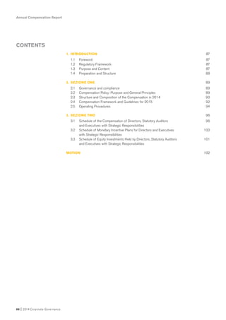 Annual Compensation Report
86 I 2014 Corporate Governance
CONTENTS
1. INTRODUCTION 87
1.1 Foreword 87
1.2 Regulatory Framework 87
1.3 Purpose and Content 87
1.4 Preparation and Structure 88
2. SEZIONE ONE 89
2.1 Governance and compliance 89
2.2 Compensation Policy: Purpose and General Principles 89
2.3 Structure and Composition of the Compensation in 2014 90
2.4 Compensation Framework and Guidelines for 2015 92
2.5 Operating Procedures 94
3. SEZIONE TWO 96
3.1 Schedule of the Compensation of Directors, Statutory Auditors 96
and Executives with Strategic Responsibilities
3.2 Schedule of Monetary Incentive Plans for Directors and Executives 100
with Strategic Responsibilities
3.3 Schedule of Equity Investments Held by Directors, Statutory Auditors 101
and Executives with Strategic Responsibilities
MOTION 102
 