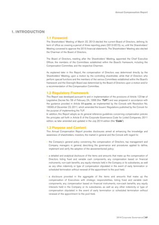 Annual Compensation Report
2014 Corporate Governance I 87
1. INTRODUCTION
1.1 Foreword
The Shareholders’ Meeting of March 22, 2013 elected the current Board of Directors, defining its
term of office as covering a period of three reporting years (2013-2015), i.e., until the Shareholders’
Meeting convened to approve the 2015 financial statements. The Shareholders’ Meeting also elected
the Chairman of the Board of Directors.
The Board of Directors, meeting after the Shareholders’ Meeting, appointed the Chief Executive
Officer, the members of the Committees established within the Board’s framework, including the
Compensation Committee, and the respective Chairmen.
As explained later in this Report, the compensation of Directors was determined directly by the
Shareholders’ Meeting, upon a motion by the controlling shareholder, while that of Directors who
perform special functions and the members of the various Committees established within the Board’s
framework and the Oversight Board was determined by the Board of Directors upon a motion and/or
a recommendation of the Compensation Committee.
1.2 Regulatory Framework
This Report was developed pursuant to and in implementation of the provisions of Article 123-ter of
Legislative Decree No. 58 of February 24, 1998 (the “TUF”) and was prepared in accordance with
the guidance provided in Article 84-quarter, as implemented by the Consob with Resolution No.
18049 of December 23, 2011, which amended the Issuers’ Regulations published by the Consob for
the purpose of implementing the TUF.
In addition, this Report adopts as its general reference guidelines concerning compensation policies
the principles set forth in Article 6 of the Corporate Governance Code for Listed Companies, 2011
edition, as later amended and updated in the July 2014 edition (the “Code”).
1.3 Purpose and Content
This Annual Compensation Report provides disclosures aimed at enhancing the knowledge and
awareness of shareholders, investors, the market in general and the Consob with regard to:
• the Company’s general policy concerning the compensation of Directors, top management and
Company managers in general, describing the governance and procedures applied to define,
implement and verify the adoption of the abovementioned policy;
• a detailed and analytical disclosure of the items and amounts that make up the compensation of
Directors, listing fixed and variable cash components, any compensation based on financial
instruments, non-cash benefits, any equity interests held in the Company or its subsidiaries, as well
as any other indemnity or type of compensation stipulated in the event of early termination or
scheduled termination without renewal of the appointment to the post held;
• a disclosure provided in the aggregate of the items and amounts that make up the
compensation of Executives with strategic responsibilities, listing fixed and variable cash
components, any compensation based on financial instruments, non-cash benefits, any equity
interests held in the Company or its subsidiaries, as well as any other indemnity or type of
compensation stipulated in the event of early termination or scheduled termination without
renewal of the appointment to the post held.
 