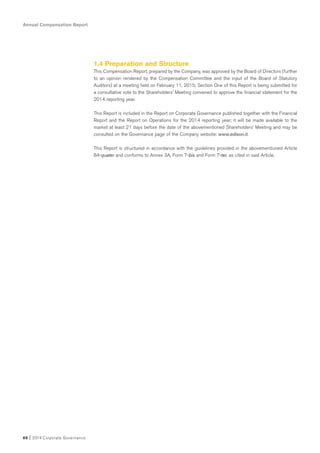 Annual Compensation Report
88 I 2014 Corporate Governance
1.4 Preparation and Structure
This Compensation Report, prepared by the Company, was approved by the Board of Directors (further
to an opinion rendered by the Compensation Committee and the input of the Board of Statutory
Auditors) at a meeting held on February 11, 2015; Section One of this Report is being submitted for
a consultative vote to the Shareholders’ Meeting convened to approve the financial statement for the
2014 reporting year.
This Report is included in the Report on Corporate Governance published together with the Financial
Report and the Report on Operations for the 2014 reporting year; it will be made available to the
market at least 21 days before the date of the abovementioned Shareholders’ Meeting and may be
consulted on the Governance page of the Company website: www.edison.it.
This Report is structured in accordance with the guidelines provided in the abovementioned Article
84-quater and conforms to Annex 3A, Form 7-bis and Form 7-ter, as cited in said Article.
 