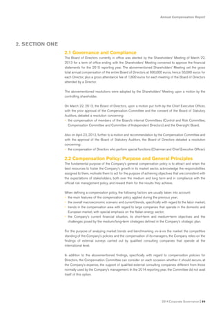 Annual Compensation Report
2014 Corporate Governance I 89
2. SECTION ONE
2.1 Governance and Compliance
The Board of Directors currently in office was elected by the Shareholders’ Meeting of March 22,
2013 for a term of office ending with the Shareholders’ Meeting convened to approve the financial
statements for the 2015 reporting year. The abovementioned Shareholders’ Meeting set the gross
total annual compensation of the entire Board of Directors at 600,000 euros, hence 50,000 euros for
each Director, plus a gross attendance fee of 1,800 euros for each meeting of the Board of Directors
attended by a Director.
The abovementioned resolutions were adopted by the Shareholders’ Meeting upon a motion by the
controlling shareholder.
On March 22, 2013, the Board of Directors, upon a motion put forth by the Chief Executive Officer,
with the prior approval of the Compensation Committee and the consent of the Board of Statutory
Auditors, debated a resolution concerning:
• the compensation of members of the Board’s internal Committees (Control and Risk Committee;
Compensation Committee and Committee of Independent Directors) and the Oversight Board.
Also on April 23, 2013, further to a motion and recommendation by the Compensation Committee and
with the approval of the Board of Statutory Auditors, the Board of Directors debated a resolution
concerning:
• the compensation of Directors who perform special functions (Chairman and Chief Executive Officer).
2.2 Compensation Policy: Purpose and General Principles
The fundamental purpose of the Company’s general compensation policy is to attract and retain the
best resources to foster the Company’s growth in its market sector, acknowledge the responsibilities
assigned to them, motivate them to act for the purpose of achieving objectives that are consistent with
the expectations of stakeholders, both over the medium and long term and in compliance with the
official risk management policy, and reward them for the results they achieve.
When defining a compensation policy, the following factors are usually taken into account:
• the main features of the compensation policy applied during the previous year;
• the overall macroeconomic scenario and current trends, specifically with regard to the labor market;
• trends in the compensation area with regard to large companies that operate in the domestic and
European market, with special emphasis on the Italian energy sector;
• the Company’s current financial situation, its short-term and medium-term objectives and the
challenges posed by the medium/long-term strategies defined in the Company’s strategic plan.
For the purpose of analyzing market trends and benchmarking vis-à-vis the market the competitive
standing of the Company’s policies and the compensation of its managers, the Company relies on the
findings of external surveys carried out by qualified consulting companies that operate at the
international level.
In addition to the abovementioned findings, specifically with regard to compensation policies for
Directors, the Compensation Committee can consider on each occasion whether it should secure, at
the Company’s expense, the support of qualified external consulting companies different from those
normally used by the Company’s management. In the 2014 reporting year, the Committee did not avail
itself of this option.
 