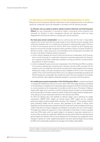 2.3 Structure and Composition of the Compensation in 2014
Taking into account the general objectives stated above and the competitive position in the reference
market, the compensation policy was developed in accordance with the following principles:
• for Directors who are asked to perform specific functions (Chairman and Chief Executive
Officer), the cash compensation is structured as follows: a fixed gross annual component and,
exclusively for Directors to whom management authority and operational control are being
delegated (the Chief Executive Officer), a variable gross annual component;
• the fixed gross annual compensation must be commensurate with the level of responsibility
entailed by the function performed and large enough to ensure that the economic package will be
sufficiently competitive, even if no variable annual component is disbursed. With regard to the term
of office for the three-year period from 2013 to 2015, which includes the 2014 reporting year,
taking into account the principles and general criteria presented in Section 2.2 above, the Board of
Directors currently in office, acting upon a recommendation by the Compensation Committee, with
the input of the Board of Statutory Auditors, resolved to:
a. confirm, finding it adequate, the amount of the gross annual cash compensation of the Chairman,
which consists exclusively of a single fixed component; as expressly requested by the Chairman,
this component and all other compensation provided for serving as a Director are paid by Edison
Spa directly to its Parent Company;
b. confirm as adequate the gross annual cash compensation of the Chief Executive Officer as defined
for the previous reporting year, considering that it had been reduced by 30%, consistent with the
market’s current cost containment trend and the new governance system adopted by the Company,
following the change in the stock ownership structure completed in 2012. In view of the personal
situation of the current Chief Executive Officer, who is an employee internationally seconded by the
Parent Company, this compensation also includes the value of the home provided by the Company
and the special tax status applied to expatriate employees in accordance with Group policies;
• the variable gross annual compensation of the Chief Executive Officer is predetermined based
on a target value (100%) and a maximum economic value (125% of the target value) and is predicated
on the achievement of predefined and measurable targets assigned by the Board of Directors, based
on a recommendation by the Compensation Committee and with the input of the Board of Statutory
Auditors. With regard to the current term of office, the Board of Directors, based on a recommendation
by the Compensation Committee, resolved to maintain at 40% (at the target value) the variable portion
of the total gross annual compensation defined for the Chief Executive Officer.
For 2014, the following items were identified as reference targets used to determine the variable
compensation: EBITDA (40% weight), net financial position (20% weight) and four operating
performance targets (combined weight 40%) consisting of the “imbalance”1 of the portfolio of electric
power generating facilities and the economic value generated by the delivery of electric power
dispatching services, the hydrocarbon production level, the containment of trade receivables and the injury
incidence rate, both for Company employees and employees of contractors who work at the Company.
The targets thus defined are measured on a linear scale based on three levels: a minimum assigned
result level (75%), below which the specific target is not deemed to have been achieved and no
economic effect is produced, a target level (100%) and a maximum level (125%). The abovementioned
general targets also represent common annual objectives for the Company’s top management and its
managers in general as a whole, supplementing specific area and/or personal targets and accounting
for 60% to the overall targets assigned to top managers with strategic responsibilities.
Annual Compensation Report
90 I 2014 Corporate Governance
(1) Production imbalance = ratio between the production program that the Company committed to deliver to the sales markets and the production actually
supplied. It is computed on a daily basis for each individual production unit and includes all markets where electric power is sold (Day Ahead Market,
Intraday Market, Dispatching Services Market, real time Balancing Market).
 