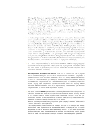 Annual Compensation Report
2014 Corporate Governance I 91
With regard to the common targets defined for the 2014 reporting year for the Chief Executive
Officer, the Board of Directors, meeting on February 11, 2015, upon a recommendation by the
Compensation Committee and with the input of the Board of Statutory Auditors, reviewed the data
and concluded that the overall performance level achieved was 104%. This result will also be used
as a reference value for the pro rata portion of the common objectives included in the 2014 MBO
form for top managers and all managers.
As is the case for the Chairman, at the express request of the Chief Executive Officer, all
compensation that he may earn for the posts in which he serves are paid by Edison Spa to the
Parent Company, which is his employer;
• no medium/long-term stock and/or cash incentive tools were introduced for Directors asked to
perform special functions (Chairman and Chief Executive Officer). On the other hand, with regard
to some top managers and other managers, based on the actual data for the 2011-2013 three-
year period, the Board of Directors meeting on February 12, 2014, upon a recommendation by the
Compensation Committee and with the input of the Board of Statutory Auditors, reviewed the
Company results achieved in the first LTI cycle previously started, resolving to grant to the program’s
beneficiaries an amount equal to 86.7% of the maximum payable bonus. The Board of Directors,
upon a recommendation by the Compensation Committee, concluded that it was appropriate to
keep in effect the LTI program for the future, specifically for middle managers and high-potential
young resources, calling for the launch of a new three-year cycle that would not be available to top
managers members of the Executive Committee, for whom new and more appropriate solutions
should be considered, consistent with Group policies for employees in that category;
• as a rule, the compensation defined for the Chief Executive Officer and for all company employees
is deemed to include all compensation that may result from any assignments performed on behalf
and in the interest of the Company, its subsidiaries and/or other investee companies, and at
associations, entities and foundations;
• the compensation of non-executive Directors, which must be commensurate with the required
level of commitment, taking also into account any service on Board Committees, is comprised of a
predetermined fixed annual amount and an attendance fee for each meeting of the Board of Directors
or one of the Committee attended by a Director. For members of the various Committees, the Board
awarded the same compensation to each Committee member, except for Committee Chairmen, who
receive a slightly higher compensation, consistent with market practice, but awarding different
amounts to different Committees, based on the required level of commitment. No type of variable
compensation tied to Company results is provided in any form;
• with regard to special benefits, please note that: considering the responsibilities of his post and the
operational modalities with which he discharges his duties, no special benefits are being provided
to the Chairman; as for the benefits provided to the current Chief Executive Officer, their type,
purpose and treatment are described earlier in this Report, in the section on fixed compensation,
the amount of which includes the economic value of the benefits.
A special civil liability insurance coverage is provided by the Company to members of the Board of
Directors and Board of Statutory Auditors.
The Company’s benefit policies common to all managers also apply to Top Managers with strategic
responsibilities. These policies specifically provide for the award of a company car both for business
and personal use, specific pension and health care coverage, insurance for work related and non-work
related accidents and illness and life insurance. The maximum insurable amounts covered by these
policies are higher than those required currently by the relevant collective bargaining agreement;
 