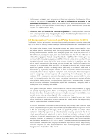 • the Company is not a party to any agreements with Directors, including the Chief Executive Officer,
calling for the payment of indemnities in the event of resignation or termination of the
appointment/assignment for any reason and/or cause, or if the appointment/assignment is not
renewed upon its scheduled expiration. Consequently, no special indemnities were paid to the
Directors who left their office in 2014;
• succession plans for Directors with executive assignments are handled, within the framework
of the turnover processes of top managers, by the Group’s Parent Company for its subsidiaries and
are updated periodically, usually on an annual basis.
2.4 Compensation Framework and Policy Guidelines for 2015
The Board of Directors, acting upon a recommendation by the Compensation Committee and with the
input of the Board of Statutory Auditors, developed the following framework and guidelines for 2014:
• With regard to the domestic context, the general economic and market scenario calls for a slight
and gradual upturn in the economy, driven not only by exports but also by a still modest expect
recovery of internal demand: after two years of negative growth and a 2014 with growth close to
0%, GDP should gradually grow again, albeit at a modest rate of less than 1%; also in the case of
inflation, following a period of steady and significant decline in 2013 and 2014 that brought it to a
level close to 0%, it should gradually pick up in 2015, with its rate holding at not more than 1%, and
unemployment should reverse the trend of large increases recorded in the past three years due
both to a slight improvement in the general economic scenario and the effect of new programs
introduced by the government at the end of 2014 to stimulate the economy and the labor market.
Against this general backdrop, the energy sector, particularly in the electric power area, is
characterized by a persisting negative situation in terms of domestic demand and structural
overcapacity, with an obvious impact on employment levels. However, the Italian electric power
sector is undergoing a restructuring phase, with a repositioning of market operators that could
produce in 2015 a more dynamic scenario in the respective underlying labor market. On the other
hand, the hydrocarbon sector, due to the current international macroeconomic scenario, affected
primarily by the drastic reduction in crude oil prices, could witness a temporary phase of slowing
and/or contracting investments in development projects and, consequently, a temporary phase of
limited growth in the underlying labor market.
In the general context, the domestic labor market should continue to be characterized by slightly
and gradually improving dynamics, thanks to the beginning, moderate signs of a turnaround in
domestic demand and steady demand for exports driven by the recovery in the United States, more
favorable foreign exchange rates and growth in the emerging countries.
Insofar as wage dynamics are concerned, the economic crisis of the past five years and the tax
policies introduced by governments to reduce national debt steadily eroded the real purchasing
power of wages, despite the low level of inflation.
In this crisis environment, companies as well considerably and gradually scaled back their wage
policies compared with previous years. This context thus produced the effect of a significant erosion
of the real purchasing power of wages, which was potentially greater for workers whose
employment relationship is governed by national collective bargaining agreements that do not
include systems for periodic adjustments of salaries directly tied to inflation trends and in which
mechanisms of automatic wages increases have been gradually eliminated (e.g., national collective
bargaining agreement for managers in the industrial sector, which applies to all Company managers
and was recently renewed for the 2015-2018 period). Corporate compensation policies represent
the only potential tool by which this category of workers can adjust and/or improve real purchasing
power and companies can affect the competitiveness of the economic packages offered to their
managers versus the conditions in the market.
Annual Compensation Report
92 I 2014 Corporate Governance
 