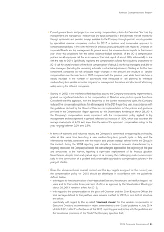 Annual Compensation Report
2014 Corporate Governance I 93
• Current general trends and projections concerning compensation policies for Executive Directors, top
management and managers of medium-size and large companies in the domestic market, monitored
through systematic and periodic surveys available to the Company through periodic reports provided
by specialized external companies, confirm for 2015 a cautious and conservative approach to
compensation policies, in line with the trend of previous years, particularly with regard to Directors on
corporate Boards and top management. In general terms, the abovementioned reports for the current
year show that projections for the overall expense-budget dynamics of the 2015 compensation
policies for all employees call for an increase of the total payroll of about 1.6%, substantially in line
with the rate for 2014. Specifically regarding the compensation policies for executives, projections for
2015 call for a total increase of the fixed compensation of about 2.4% for top managers and 3% for
other managers (including the remaining automatic contractual adjustments). Similarly as for the fixed
component, companies do not anticipate major changes in the amount and structure of variable
compensation over the near term in 2015 compared with the previous year, while there has been a
steady increase in the number of businesses that introduced or are planning to introduce
medium/long-term variable incentive programs for management the nature and structure of which vary
widely among the different companies.
• Starting in 2012, in the market context described above, the Company consistently implemented a
gradual but significant reduction in the compensation of Directors who perform special functions.
Consistent with this approach, from the beginning of the current recessionary cycle, the Company
reduced the compensation policies for all managers. In the 2014 reporting year, in accordance with
the guidelines defined by the Board of Directors in implementation of the policies and guidance
provided in the Compensation Report approved by the Shareholders’ Meeting on March 28, 2014,
the Company’s compensation levels, consistent with the compensation policy applied to top
management and management in general, reflected an increase of 1.9%, which was less than the
average market rate of 2.6% and lower than the rate of the approved compensation policy for the
year, ranging between 2.2% and 2.5%.
• In terms of economic and industrial results, the Company is committed to regaining its profitability,
while at the same time launching a new medium/long-term growth cycle in Italy and the
international markets, consistent with the mission and growth strategy defined within the Group. In
this context, during the 2014 reporting year, despite a domestic scenario characterized by a
lingering recession, the Company achieved the overall targets approved at the beginning of the year
and announced to the market, reporting a significant improvement of its financial position.
Nevertheless, despite timid and gradual signs of a recovery, the challenging market environment
calls for the continuation of a prudent and conservative approach to compensation policies in the
year just started.
• Given the abovementioned market context and the key targets assigned for the current year,
the compensation policy for 2015 should be developed in accordance with the guidelines
defined below:
- with regard to the compensation of non-executive Directors, the amounts defined for the past two
years and for their entire three-year term of office, as approved by the Shareholders’ Meeting of
March 22, 2013, remain in effect for 2015;
- with regard to the compensation for the posts of Chairman and the Chief Executive Officer, the
total package defined for the past two years remains in effect for 2015, in term both of structure
and value;
- specifically with regard to the so-called “clawback clause” for the variable compensation of
Executive Directors recommended in recent amendments to the “Code” published in July 2014
(Article 6 C.1, Letter F), effective as of the 2015 reporting year and in line with the guideline and
the transitional provisions of the “Code,” the Company specifies that:
 