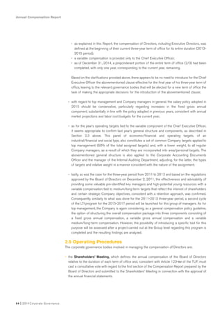 Annual Compensation Report
94 I 2014 Corporate Governance
- as explained in this Report, the compensation of Directors, including Executive Directors, was
defined at the beginning of their current three-year term of office for its entire duration (2013-
2015 period);
- a variable compensation is provided only to the Chief Executive Officer;
- as of December 31, 2014, a preponderant portion of the entire term of office (2/3) had been
completed, with only one year, corresponding to the current year, remaining.
Based on the clarifications provided above, there appears to be no need to introduce for the Chief
Executive Officer the abovementioned clause effective for the final year of his three-year term of
office, leaving to the relevant governance bodies that will be elected for a new term of office the
task of making the appropriate decisions for the introduction of the abovementioned clause;
- with regard to top management and Company managers in general, the salary policy adopted in
2015 should be conservative, particularly regarding increases in the fixed gross annual
component, substantially in line with the policy adopted in previous years, consistent with annual
market projections and labor cost budgets for the current year;
- as for the year’s operating targets tied to the variable component of the Chief Executive Officer,
it seems appropriate to confirm last year’s general structure and components, as described in
Section 2.3 above. This panel of economic/financial and operating targets, of an
industrial/financial and social type, also constitutes a set of common Company targets applied to
top management (60% of the total assigned targets) and, with a lower weight, to all regular
Company managers, as a result of which they are incorporated into area/personal targets. The
abovementioned general structure is also applied to the Corporate Accounting Documents
Officer and the manager of the Internal Auditing Department, adjusting, for the latter, the types
of targets and relative weight in a manner consistent with the nature of the assignment;
- lastly, as was the case for the three-year period from 2011 to 2013 and based on the regulations
approved by the Board of Directors on December 2, 2011, the effectiveness and advisability of
providing some valuable pre-identified key managers and high-potential young resources with a
variable compensation tied to medium/long-term targets that reflect the interest of shareholders
and certain strategic Company objectives, consistent with a retention approach, was confirmed.
Consequently, similarly to what was done for the 2011-2013 three-year period, a second cycle
of the LTI program for the 2015-2017 period will be launched for this group of managers. As for
top management, the Company is again considering, as a general compensation policy guideline,
the option of structuring the overall compensation package into three components consisting of
a fixed gross annual compensation, a variable gross annual compensation and a variable
medium/long-term compensation. However, the possibility of introducing a specific tool for this
purpose will be assessed after a project carried out at the Group level regarding this program is
completed and the resulting findings are analyzed.
2.5 Operating Procedures
The corporate governance bodies involved in managing the compensation of Directors are:
• the Shareholders’ Meeting, which defines the annual compensation of the Board of Directors
relative to the duration of each term of office and, consistent with Article 123-ter of the TUF, must
cast a consultative vote with regard to the first section of the Compensation Report prepared by the
Board of Directors and submitted to the Shareholders’ Meeting in connection with the approval of
the annual financial statements.
 