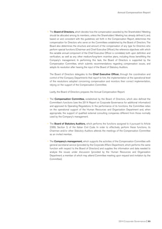 Annual Compensation Report
2014 Corporate Governance I 95
• The Board of Directors, which decides how the compensation awarded by the Shareholders’ Meeting
should be allocated among its members, unless the Shareholders’ Meeting has already defined it, and,
based on and consistent with the guidelines set forth in the Compensation Report, determines the
compensation for Directors who serve on the Committees established by the Board of Directors. The
Board also determines the structure and amount of the compensation of any type for Directors who
perform special functions (Chairman and Chief Executive Officer), the reference objectives with which
the variable annual component of the Chief Executive Officer is correlated, both upon definition and
verification, as well as any other medium/long-term incentive plans, including those benefitting the
Company’s management. In performing this task, the Board of Directors is supported by the
Compensation Committee, which submits recommendations regarding compensation issues, and
adopts its resolution after hearing the input of the Board of Statutory Auditors.
The Board of Directors delegates to the Chief Executive Officer, through the coordination and
control of the Company Departments that report to him, the implementation at the operational level
of the resolutions adopted concerning compensation and monitors their correct implementation,
relying on the support of the Compensation Committee.
Lastly, the Board of Directors prepares the Annual Compensation Report.
• The Compensation Committee, established by the Board of Directors, which also defined the
Committee’s functions (see the 2014 Report on Corporate Governance for additional information)
and approved its Operating Regulations. In the performance of its functions, the Committee relies
on the operational support of the Human Resources and Organization Department and, when
appropriate, the support of qualified external consulting companies different from those normally
used by the Company’s management.
• The Board of Statutory Auditors, which performs the functions assigned to it pursuant to Article
2389, Section 3, of the Italian Civil Code. In order to effectively perform these functions, its
Chairman and/or other Statutory Auditors attends the meetings of the Compensation Committee
as an invited member.
• The Company’s management, which supports the activities of the Compensation Committee with
general secretarial service (provided by the Corporate Affairs Department, which performs the same
function with respect to the Board of Directors) and supplies the information and data needed to
analyze the issues under discussion (provided by the Human Resources and Organization
Department, a member of which may attend Committee meeting upon request and invitation by the
Committee).
 