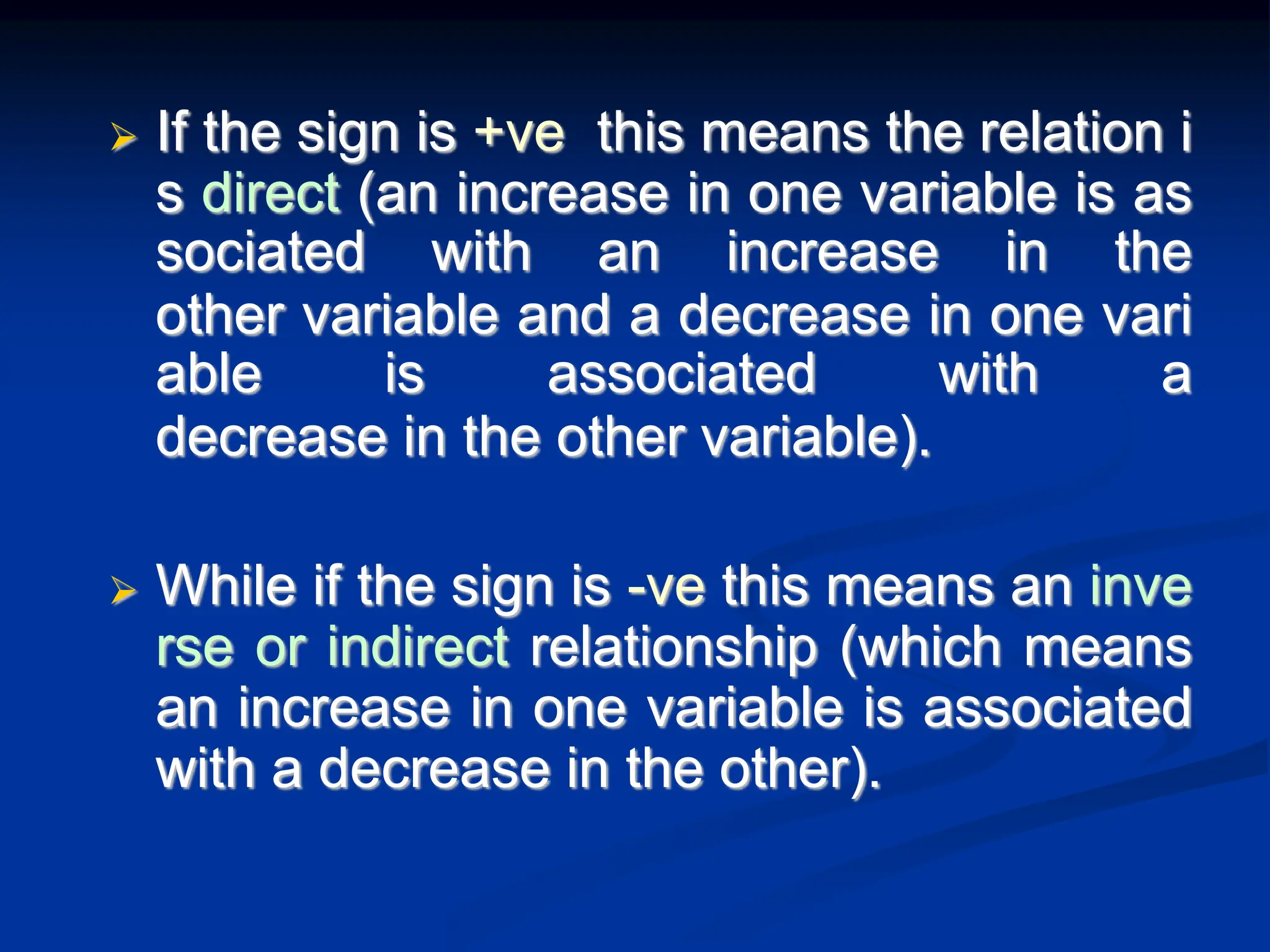  If the sign is +ve this means the relation i
s direct (an increase in one variable is as
sociated with an increase in the
other variable and a decrease in one vari
able is associated with a
decrease in the other variable).
 While if the sign is -ve this means an inve
rse or indirect relationship (which means
an increase in one variable is associated
with a decrease in the other).
 
