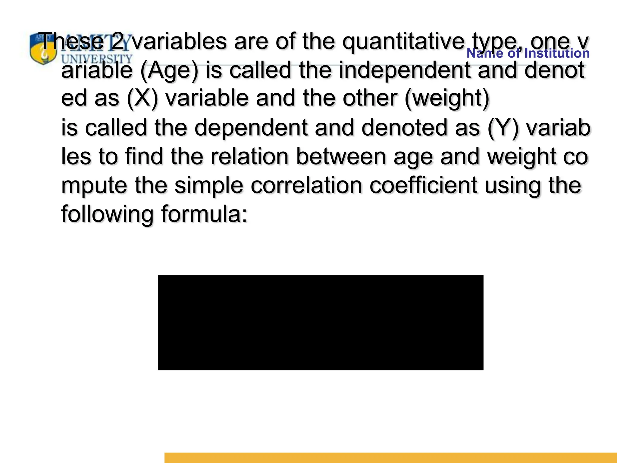 Name of Institution
These 2 variables are of the quantitative type, one v
ariable (Age) is called the independent and denot
ed as (X) variable and the other (weight)
is called the dependent and denoted as (Y) variab
les to find the relation between age and weight co
mpute the simple correlation coefficient using the
following formula:




















 
 
 

n
y)
(
y
.
n
x)
(
x
n
y
x
xy
r
2
2
2
2
 