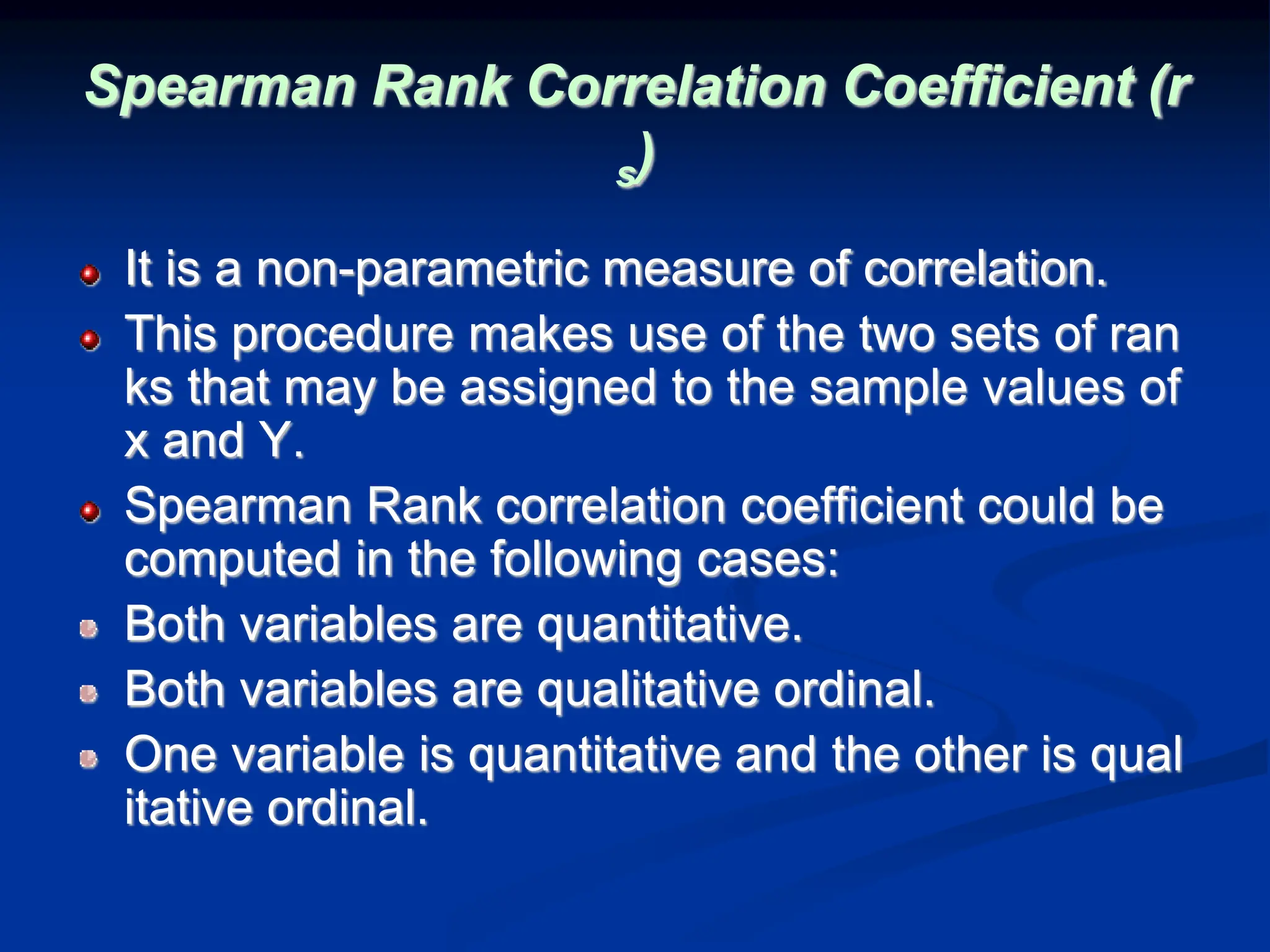 Spearman Rank Correlation Coefficient (r
s)
It is a non-parametric measure of correlation.
This procedure makes use of the two sets of ran
ks that may be assigned to the sample values of
x and Y.
Spearman Rank correlation coefficient could be
computed in the following cases:
Both variables are quantitative.
Both variables are qualitative ordinal.
One variable is quantitative and the other is qual
itative ordinal.
 