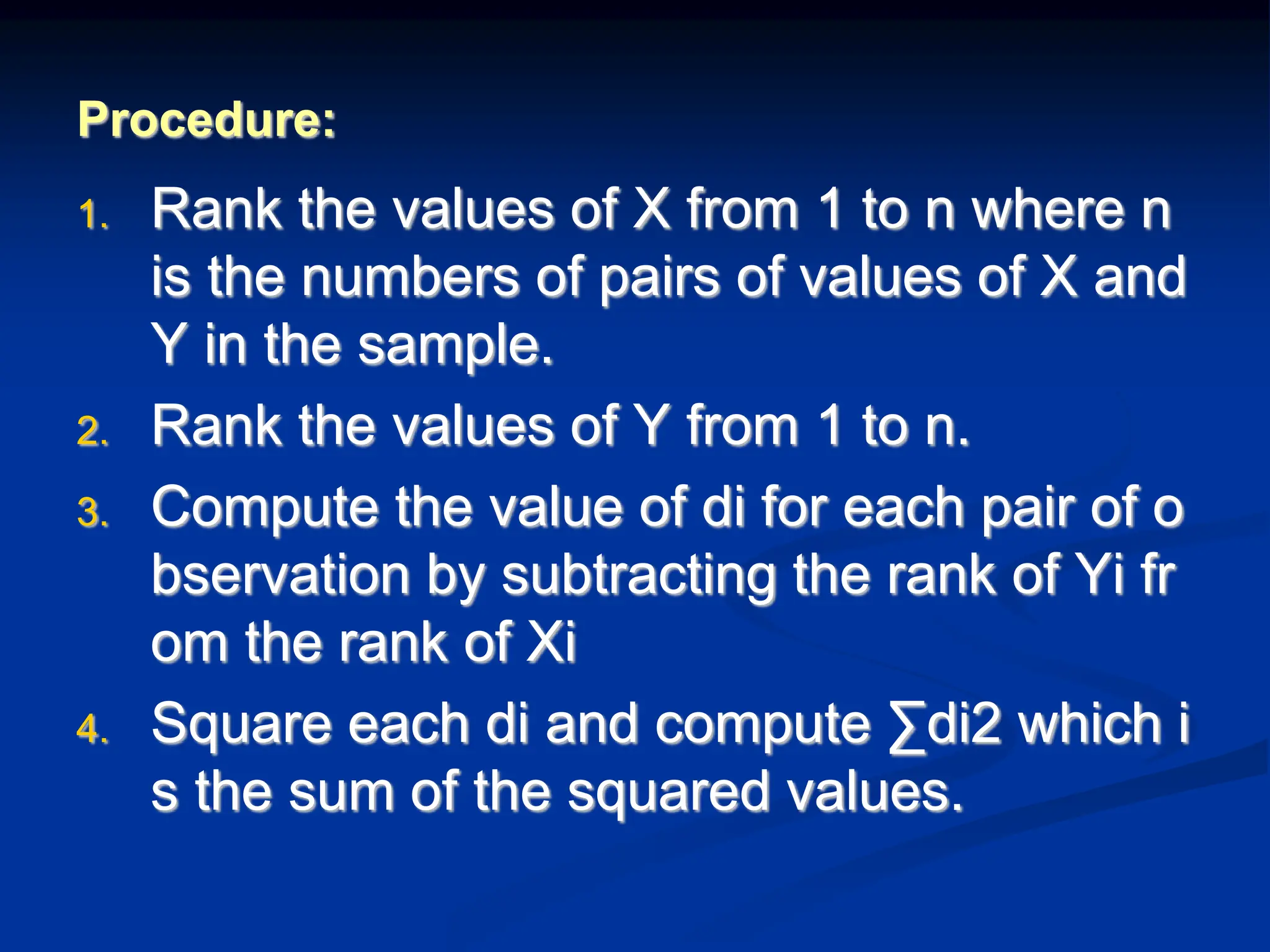 Procedure:
1. Rank the values of X from 1 to n where n
is the numbers of pairs of values of X and
Y in the sample.
2. Rank the values of Y from 1 to n.
3. Compute the value of di for each pair of o
bservation by subtracting the rank of Yi fr
om the rank of Xi
4. Square each di and compute ∑di2 which i
s the sum of the squared values.
 