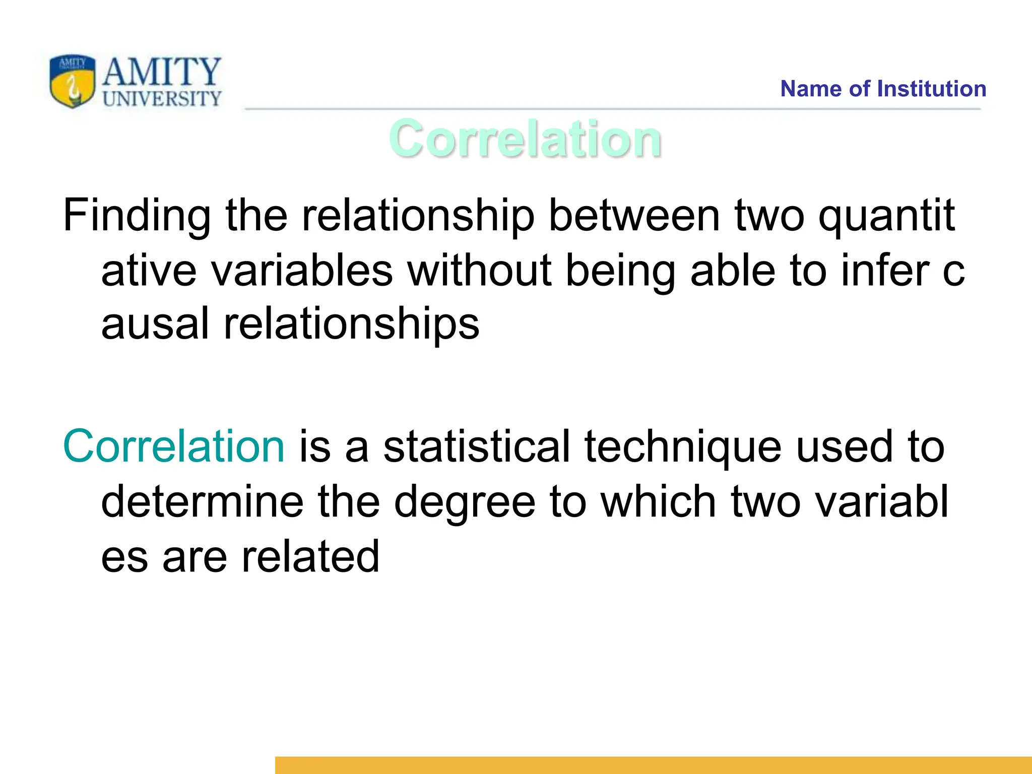 Name of Institution
Correlation
Finding the relationship between two quantit
ative variables without being able to infer c
ausal relationships
Correlation is a statistical technique used to
determine the degree to which two variabl
es are related
 