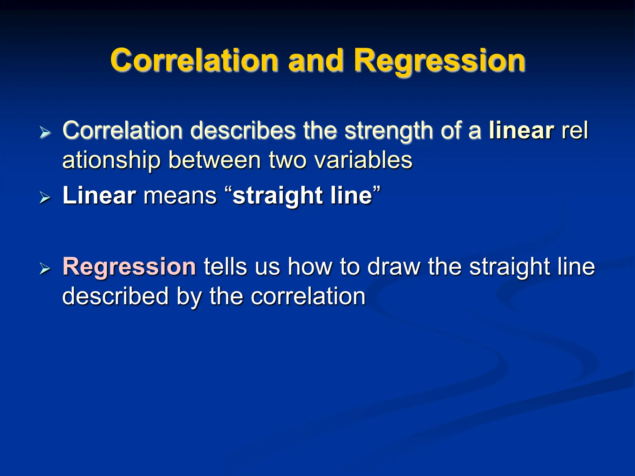 Correlation and Regression
 Correlation describes the strength of a linear rel
ationship between two variables
 Linear means “straight line”
 Regression tells us how to draw the straight line
described by the correlation
 