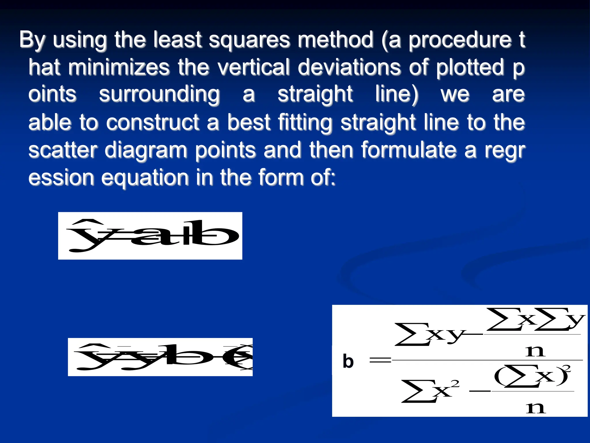 By using the least squares method (a procedure t
hat minimizes the vertical deviations of plotted p
oints surrounding a straight line) we are
able to construct a best fitting straight line to the
scatter diagram points and then formulate a regr
ession equation in the form of:



 



n
x)
(
x
n
y
x
xy
b 2
2
1
)
x
b(x
y
ŷ 

 b
bX
a
ŷ 

 
