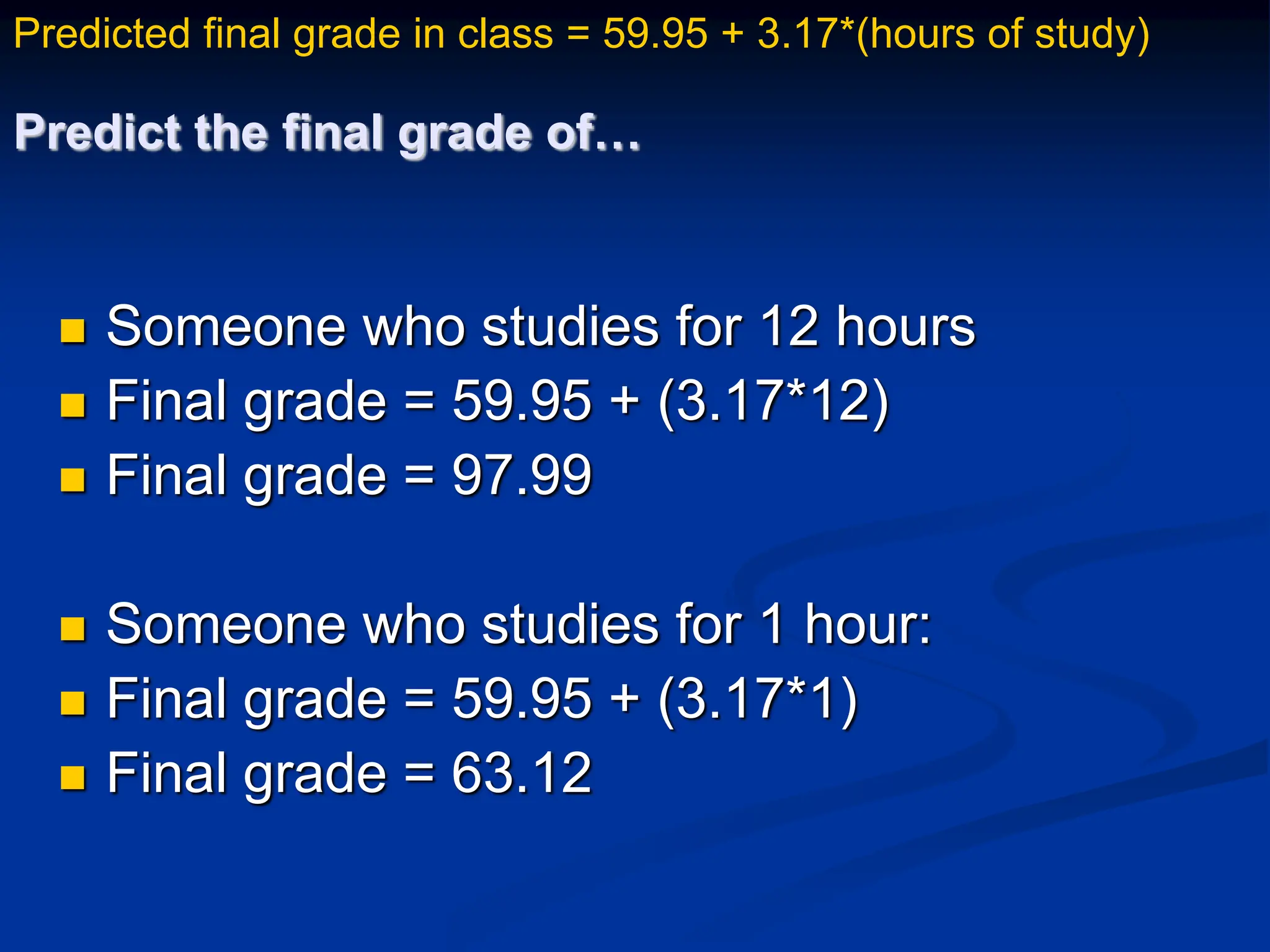 Predict the final grade of…
 Someone who studies for 12 hours
 Final grade = 59.95 + (3.17*12)
 Final grade = 97.99
 Someone who studies for 1 hour:
 Final grade = 59.95 + (3.17*1)
 Final grade = 63.12
Predicted final grade in class = 59.95 + 3.17*(hours of study)
 