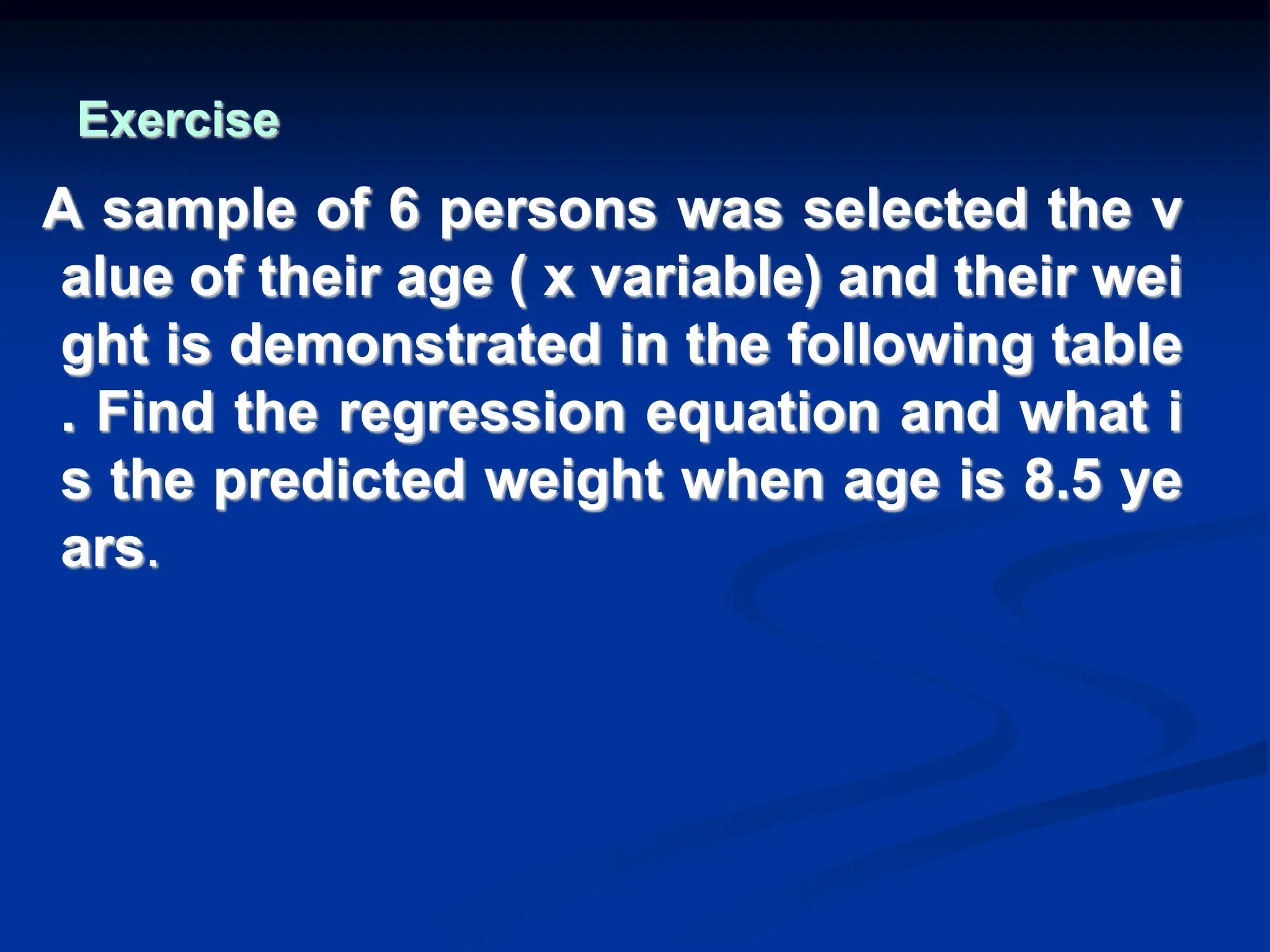 Exercise
A sample of 6 persons was selected the v
alue of their age ( x variable) and their wei
ght is demonstrated in the following table
. Find the regression equation and what i
s the predicted weight when age is 8.5 ye
ars.
 