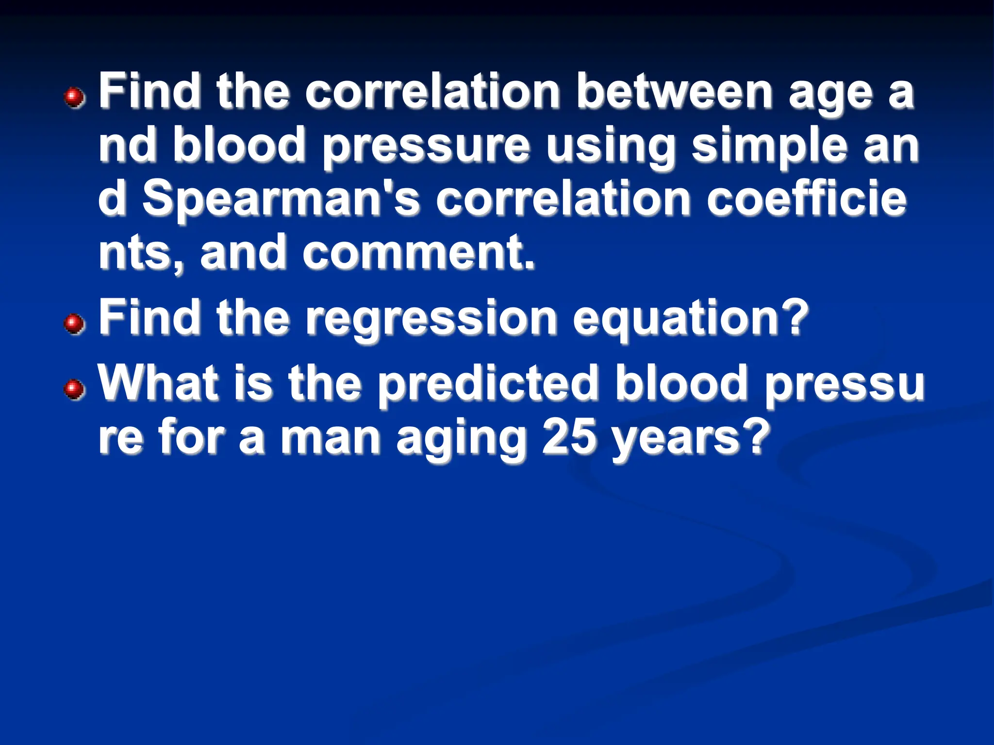 Find the correlation between age a
nd blood pressure using simple an
d Spearman's correlation coefficie
nts, and comment.
Find the regression equation?
What is the predicted blood pressu
re for a man aging 25 years?
 