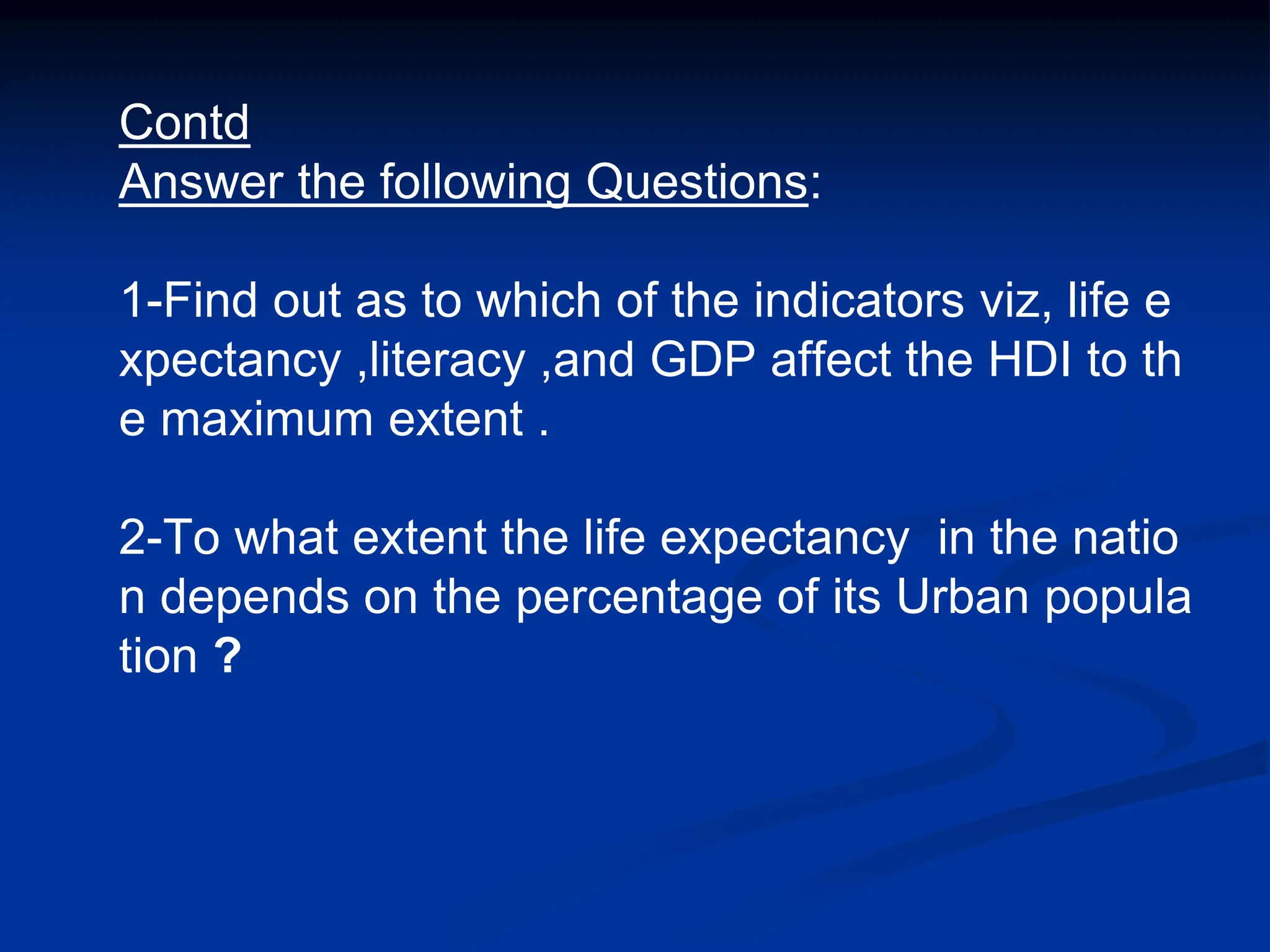 Contd
Answer the following Questions:
1-Find out as to which of the indicators viz, life e
xpectancy ,literacy ,and GDP affect the HDI to th
e maximum extent .
2-To what extent the life expectancy in the natio
n depends on the percentage of its Urban popula
tion ?
 