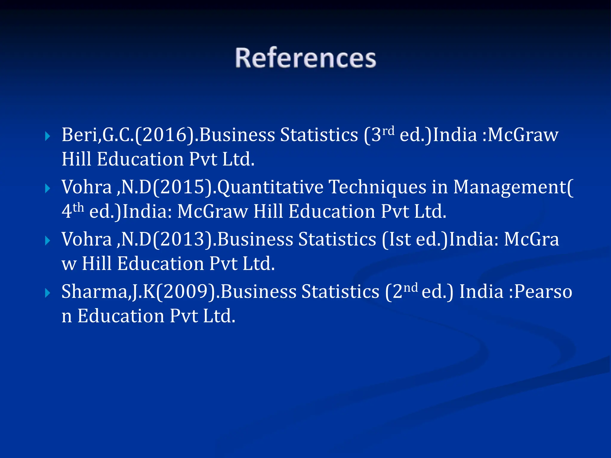  Beri,G.C.(2016).Business Statistics (3rd ed.)India :McGraw
Hill Education Pvt Ltd.
 Vohra ,N.D(2015).Quantitative Techniques in Management(
4th ed.)India: McGraw Hill Education Pvt Ltd.
 Vohra ,N.D(2013).Business Statistics (Ist ed.)India: McGra
w Hill Education Pvt Ltd.
 Sharma,J.K(2009).Business Statistics (2nd ed.) India :Pearso
n Education Pvt Ltd.
 