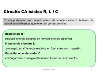 Circuits CA bàsics R, L i C

El comportament en corrent altern de condensadors i bobines és
radicalment diferent al que tenen en corrent continu


Resistència R :
dissipa l’ energia elèctrica en forma d’ energia calorífica
Inductància o bobina L:
 emmagatzema l’ energia elèctrica en forma de camp magnètic
Capacitat o condensador C:
emmagatzema l’ energia elèctrica en forma de camp elèctric.



                                 El corrent altern            11
 