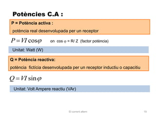 Potències C.A :
P = Potència activa :
 potència real desenvolupada per un receptor

P VI cos             on cos   = R/ Z (factor potència)

 Unitat: Watt (W)

Q = Potència reactiva:
potència fictícia desenvolupada per un receptor inductiu o capacitiu

Q VI sin
 Unitat: Volt Ampere reactiu (VAr)




                              El corrent altern                        19
 