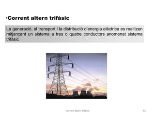 •Corrent altern trifàsic

La generació, el transport i la distribució d’energia elèctrica es realitzen
mitjançant un sistema a tres o quatre conductors anomenat sistema
trifàsic




                                 Corrent altern trifàsic                       45
 