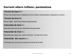 •Corrent altern trifàsic: paràmetres
•Tensió de fase V f :
Tensió que proporciona cadascuna de les fases del generador (respecte el neutre)

•Tensió de línia Vl:
Tensió (ddp) entre dues fases del generador

•Intensitat de fase I f :
Intensitat que circula per cada fase del generador

•Intensitat de línia I l :
Intensitat que passa per cada conductor de fase de la línia

•Intensitat del neutre I n :
Intensitat que circula pel conductor neutre de la línia




                                       Titulo presentacion                         48
 