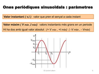 Ones periòdiques sinusoïdals : paràmetres

Valor instantani ( v,i ): valor que pren el senyal a cada instant

Valor màxim ( V màx ,I màx): valors instantanis més grans en un periode
Hi ha dos amb igual valor absolut : (+ V màx , +I màx) ( -V màx , - Vmàx)




                                  El corrent altern                         5
 