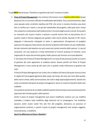10 
Tra gli INPUT del processo “Pianificare la gestione dei costi” troviamo al solito: 
• Piano di Project Management: che contiene informazioni circa la Baseline dell’ambito (Scope 
Baseline) che è la versione ufficiale immodificabile dell’ambito. Esso, preventivamente, dopo 
esser passato sotto un’attività ripetitiva del P.M. che scrive in maniera iterativa cosa deve 
fare, lo verifica con i clienti, e con gli altri stakeholder del progetto, vede quali sono i tempi 
che comporta la realizzazione dell’ambito anche in funzione degli assunti e vincoli. Arriva però 
un momento che occorre iniziare a lavorare e quindi occorre fare un documento che in 
qualche modo è ritenuto adeguato per guidarci nelle nostre attività. Quando il P.M. ritiene 
adeguato il documento sviluppato lo porta in approvazione all’organismo di progetto 
(sponsor) che approva il documento che diventa la Baseline dell’ambito non più modificabile. 
Da tale momento tale baseline non può essere più variato neanche dallo sponsor. In caso di 
variazione, nel caso qualcuno si fosse dimenticato di inserire qualcosa di rilevante, verrà 
riapprovato di nuovo dal comitato guida o dallo sponsor per formare una nuova Baseline. 
E’ da notare che il Piano di Project Management è un Input di tale processo (anche se il piano 
di gestione dei costi appartiene al suddetto piano). Questo perché nel Piano di Project 
Management ci sono anche gli altri piani che in qualche modo influenzano la gestione dei 
costi. 
Il Piano di Project Management non è altro che un faldone all’interno del quale inserisco tutte 
le regole del mio progetto (gestione dello scopo, dei tempi, dei costi, dei rischi della qualità, 
delle risorse umane, della comunicazione, dei rischi e degli approvvigionamenti). Quindi non 
esiste una baseline del piano di project management, bensì un insieme di baseline delle aree 
suddette. 
Una qualsiasi variazione di una delle suddette baseline dovrà sempre essere preventivamente 
approvata dal comitato guida o dallo sponsor. 
Anche il piano di project management può essere modificato; tuttavia una sua modifica 
andrebbe a ricadere nelle modifiche degli elementi che lo compongono. Tali modifiche 
possono anche essere svolte fino alla fine del progetto, attraverso un processo di 
miglioramento continuo, e quindi il piano di project management sarà sempre soggetto, 
eventualmente, a modifiche. 
Qual è la differenza tra Piano e Baseline? 
 