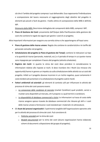 ciò che è l’ambito del progetto compreso i suoi deliverable. Essa rappresenta l’individuazione 
e scomposizione del lavoro necessario al raggiungimento degli obiettivi del progetto in 
elementi più piccoli e facili da gestire. I livello ultimo di scomposizione della WBS è definito 
WP. 
Dizionario della WBS: Descrizione dettagliata dei componenti della WBS, compresi i WP. 
• Piano di Gestione dei Costi: proveniente dall’Output della Pianificazione della gestione dei 
20 
costi che contiene le regole da seguire per gestire i costi di un progetto; 
Altre importanti informazioni per eseguire una corretta stima e che appartengono all’Input sono: 
• Piano di gestione delle risorse umane: Regola che contiene le caratteristiche e le tariffe del 
personale coinvolto nel progetto; 
• Schedulazione del progetto (o Piano di gestione dei Tempi): contiene le indicazioni sul tipo 
e la quantità di risorse (personale, materiali, ecc.) e il periodo di tempo in cui queste risorse 
sono impegnate per completare il lavoro del progetto (attività schedulate). 
• Registro dei rischi: in quanto la stima dei costi deve prendere in considerazione le 
informazioni relative alle risposte ai rischi. Si deve ricordare che i Rischi (sia minacce che 
opportunità) hanno in genere un impatto sia sulla schedulazione delle attività sia sui costi del 
progetto. Infatti se il progetto dovesse incorrere in un rischio negativo, quasi certamente il 
costo tenderà ad aumentare e la schedulazione di progetto subirà ritardi. 
• Fattori ambientali ed aziendali: gli elementi di contesto utili per influenzare le attività del 
processo di stima dei costi possono essere: 
o La conoscenza delle condizioni di mercato (market Condition) quali prodotti, servizi e 
risultati sono disponibili sul mercato, chi li propone e a quali termini e condizioni; 
o La disponibilità di database commerciali o listini: le informazioni sul tasso di costo delle 
risorse vengono spesso ricavate da database commerciali che rilevano gli skill e i costi 
delle risorse umane e forniscono i costi standard per i materiali e le attrezzature. 
• Gli Asset dei processi organizzativi: il patrimonio tangibile dell’organizzazione operante utile 
per le attività del processo di stima dei costi. Può consistere di: 
o Politiche aziendali per la stima dei costi 
o Modelli documentali per la stima dei costi (alcune organizzazioni hanno elaborato 
schemi di documenti a disposizione del gruppo di progetto); 
 