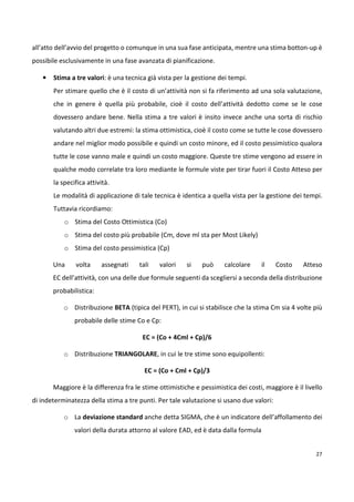 all’atto dell’avvio del progetto o comunque in una sua fase anticipata, mentre una stima botton-up è 
possibile esclusivamente in una fase avanzata di pianificazione. 
27 
• Stima a tre valori: è una tecnica già vista per la gestione dei tempi. 
Per stimare quello che è il costo di un’attività non si fa riferimento ad una sola valutazione, 
che in genere è quella più probabile, cioè il costo dell’attività dedotto come se le cose 
dovessero andare bene. Nella stima a tre valori è insito invece anche una sorta di rischio 
valutando altri due estremi: la stima ottimistica, cioè il costo come se tutte le cose dovessero 
andare nel miglior modo possibile e quindi un costo minore, ed il costo pessimistico qualora 
tutte le cose vanno male e quindi un costo maggiore. Queste tre stime vengono ad essere in 
qualche modo correlate tra loro mediante le formule viste per tirar fuori il Costo Atteso per 
la specifica attività. 
Le modalità di applicazione di tale tecnica è identica a quella vista per la gestione dei tempi. 
Tuttavia ricordiamo: 
o Stima del Costo Ottimistica (Co) 
o Stima del costo più probabile (Cm, dove ml sta per Most Likely) 
o Stima del costo pessimistica (Cp) 
Una volta assegnati tali valori si può calcolare il Costo Atteso 
EC dell’attività, con una delle due formule seguenti da scegliersi a seconda della distribuzione 
probabilistica: 
o Distribuzione BETA (tipica del PERT), in cui si stabilisce che la stima Cm sia 4 volte più 
probabile delle stime Co e Cp: 
EC = (Co + 4Cml + Cp)/6 
o Distribuzione TRIANGOLARE, in cui le tre stime sono equipollenti: 
EC = (Co + Cml + Cp)/3 
Maggiore è la differenza fra le stime ottimistiche e pessimistica dei costi, maggiore è il livello 
di indeterminatezza della stima a tre punti. Per tale valutazione si usano due valori: 
o La deviazione standard anche detta SIGMA, che è un indicatore dell’affollamento dei 
valori della durata attorno al valore EAD, ed è data dalla formula 
 