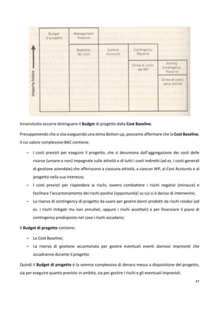 47 
Innanzitutto occorre distinguere il Budget di progetto dalla Cost Baseline. 
Presupponendo che si stia eseguendo una stima Botton-up, possiamo affermare che la Cost Baseline, 
il cui valore complessivo BAC contiene: 
– I costi previsti per eseguire il progetto, che si desumono dall’aggregazione dei costi delle 
risorse (umane e non) impegnate sulle attività e di tutti i costi indiretti (ad es. i costi generali 
di gestione aziendale) che afferiscono a ciascuna attività, a ciascun WP, ai Cost Accounts e al 
progetto nella sua interezza; 
– I costi previsti per rispondere ai rischi, ovvero combattere i rischi negativi (minacce) e 
facilitare l’accantonamento dei rischi positivi (opportunità) su cui si è deciso di intervenire; 
– La riserva di contingency di progetto da usare per gestire danni prodotti da rischi residui (ad 
es. i rischi mitigati ma non annullati, oppure i rischi accettati) e per finanziare il piano di 
contingency predisposto nel caso i rischi accadano; 
Il Budget di progetto contiene: 
– La Cost Baseline; 
– La riserva di gestione accantonata per gestire eventuali eventi dannosi imprevisti che 
accadranno durante il progetto 
Quindi il Budget di progetto è la somma complessiva di denaro messa a disposizione del progetto, 
sia per eseguire quanto previsto in ambito, sia per gestire i rischi e gli eventuali imprevisti. 
 