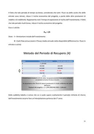 Un qualsiasi progetto considerato come investimento, deve essere sottoposto alle due fasi tipiche 
dell’analisi e della valutazione dell’investimento stesso. 
53 
La fase di analisi dell’investimento comporta: 
– La quantificazione dei flussi di cassa (cash-flow) uscenti ed entranti a seguito del progetto, 
cioè rispettivamente i suoi costi stimati ed i ricavi attesi (ad es. dalle vendite del prodotto 
lanciato, dalla commessa eseguita, ecc.) 
– La distribuzione dei suddetti flussi nel tempo; 
– Il valore monetario del tempo, espresso da un tasso d’interesse; 
– Il grado di rischio, ovvero l’incertezza su tutti e tre i precedenti punti; 
La fase di valutazione dell’investimento comporta: 
– L’individuazione, scelta e applicazione di uno o più criteri di valutazione del profilo di 
investimento risultante dalla fase precedente; 
– La definizione dei criteri di accettazione, congruenti con le strategie aziendali, gli obiettivi di 
breve e medio-lungo termine, la fattibilità tecnica, l’esposizione al rischio, la compatibilità con 
altri progetti, presenti, attuali e futuri, ecc. 
Mentre la fase di analisi dipende molto dalla natura intrinseca del progetto, quella di valutazione si 
avvale di un set di metodi abbastanza standard, tendenti a valutare i seguenti aspetti di un 
progetto/investimento: 
o L’incremento di reddito netto generato (differenza tra ricavi e costi); 
o La redditività (rapporto fra tutti i ricavi e tutti i costi sostenuti); 
o Il rischio (qui inteso non in senso tecnico, bensì economico). 
I metodi di selezione dei progetti dunque, servono per identificare una serie di tecniche utili per 
misurare i benefici che il progetto porterà all’organizzazione operante. 
Tali metodi aiutano i P.M. a scegliere i progetti più significativi e performanti rispetto ai driver di 
business aziendali. Esistono due famiglie di metodi di selezione dei progetti: 
1) Modelli matematici: per l’esame da PMP è necessario sapere soltanto che sono modelli 
matematici che usano programmazione lineare e non-lineare, dinamica, intera in forma di 
algoritmi. 
 