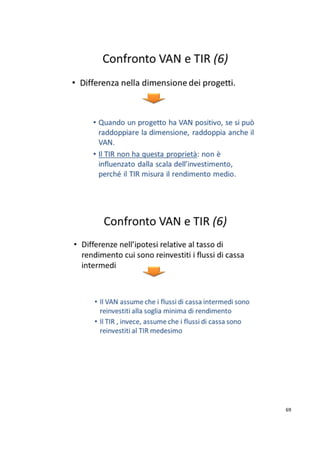 Sulla base dei metodi su indicati, nella tabella sottostante vengono valutati da un punto di vista 
finanziaro, per esempio, tre diversi progetti d’investimento di cui è riportato un semplificato flusso 
di cassa stimato (costi e ricavi attesi dal progetto), poi attualizzato. Si può notare come i diversi 
metodi possano far preferire progetti diversi (in grigio), in quanto ne valutano caratteristiche diverse 
(reddito, redditività, rischi di stima dei flussi di cassa e del tasso di interesse). E’ perciò necessario 
effetuare un’analisi comparata dei progetti sotto i vari aspetti citati. 
Nell’esempio si noti anche che, da un punto di vista del TIR, tutti e tre i progetti sono validi (valori 
ben più alti degli attuali tassi passivi), mentre il progetto C, pur avendo VAN inferiore a B, impegna 
molto meno capitale (10.000 contro 60.000). 
65 
 