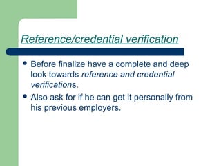 Reference/credential verification
 Before finalize have a complete and deep
look towards reference and credential
verifications.
 Also ask for if he can get it personally from
his previous employers.
 