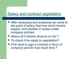 Salary and contract negotiation
 After assessing and analyzing we come to
the point of salary that how much he/she
expect. and whether it comes under
company policies .
 Above all if he/she deserve or not ?
 To check if he ready to negotiation?
 If he want to sign a contract in favor of
company and for how much time ?
 