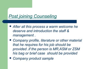 Post joining Counseling
 After all this process a warm welcome he
deserve and introduction the staff &
management .
 Company profile, literature or other material
that he requires for his job should be
provided .if the person is MR,ASM or ZSM
his bag or brief case should be provided
 Company product sample
 