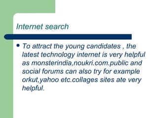 Internet search
To attract the young candidates , the
latest technology internet is very helpful
as monsterindia,noukri.com.public and
social forums can also try for example
orkut,yahoo etc.collages sites ate very
helpful.
 