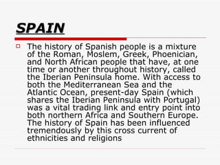 SPAIN The history of Spanish people is a mixture of the Roman, Moslem, Greek, Phoenician, and North African people that have, at one time or another throughout history, called the Iberian Peninsula home. With access to both the Mediterranean Sea and the Atlantic Ocean, present-day Spain (which shares the Iberian Peninsula with Portugal) was a vital trading link and entry point into both northern Africa and Southern Europe. The history of Spain has been influenced tremendously by this cross current of ethnicities and religions  