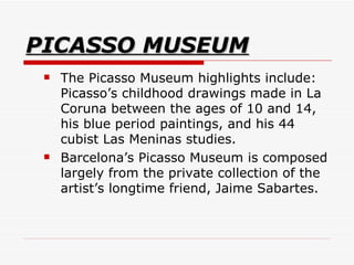 PICASSO MUSEUM The Picasso Museum highlights include: Picasso’s childhood drawings made in La Coruna between the ages of 10 and 14, his blue period paintings, and his 44 cubist Las Meninas studies.  Barcelona’s Picasso Museum is composed largely from the private collection of the artist’s longtime friend, Jaime Sabartes.  